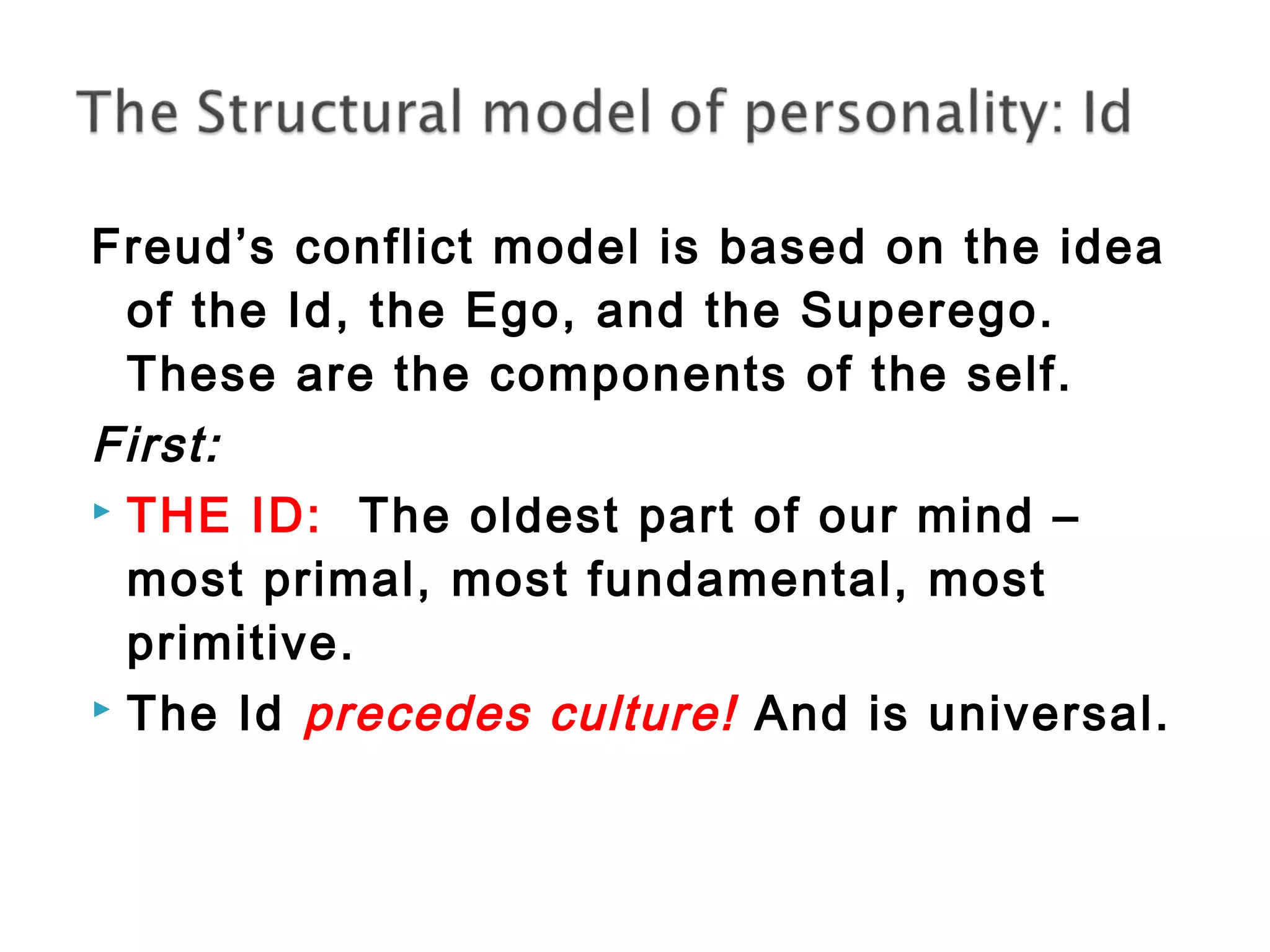 Freud’s conflict model is based on the idea 
of the Id, the Ego, and the Superego. 
These are the components of the self. 
First: 
 THE ID: The oldest part of our mind – 
most primal, most fundamental, most 
primitive. 
 The Id precedes culture! And is universal. 
 