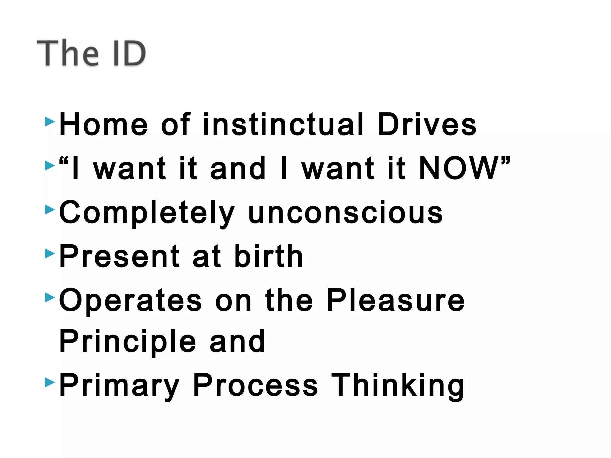 Home of instinctual Drives 
“I want it and I want it NOW” 
Completely unconscious 
Present at birth 
Operates on the Pleasure 
Principle and 
Primary Process Thinking 
 