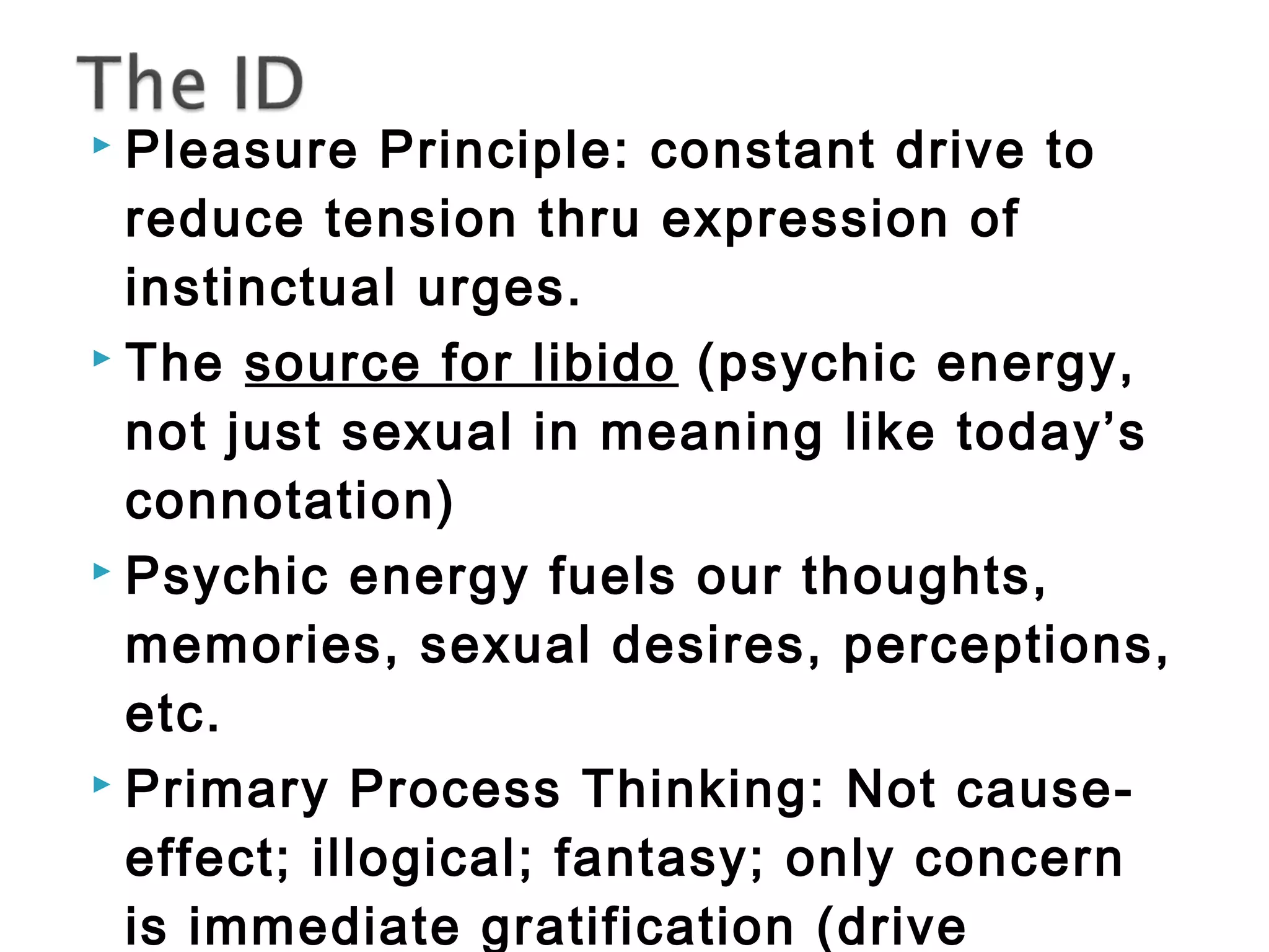  Pleasure Principle: constant drive to 
reduce tension thru expression of 
instinctual urges. 
 The source for libido (psychic energy, 
not just sexual in meaning like today’s 
connotation) 
 Psychic energy fuels our thoughts, 
memories, sexual desires, perceptions, 
etc. 
 Primary Process Thinking: Not cause-effect; 
illogical; fantasy; only concern 
is immediate gratification (drive 
 
