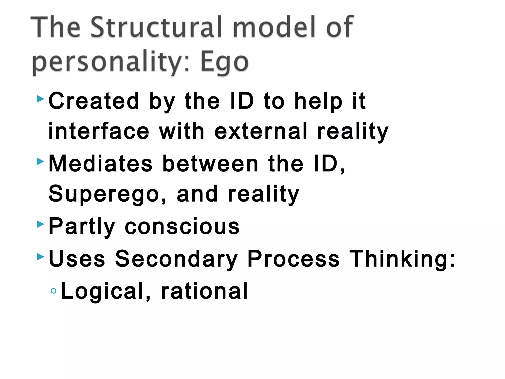 Created by the ID to help it 
interface with external reality 
Mediates between the ID, 
Superego, and reality 
Partly conscious 
Uses Secondary Process Thinking: 
◦ Logical, rational 
 