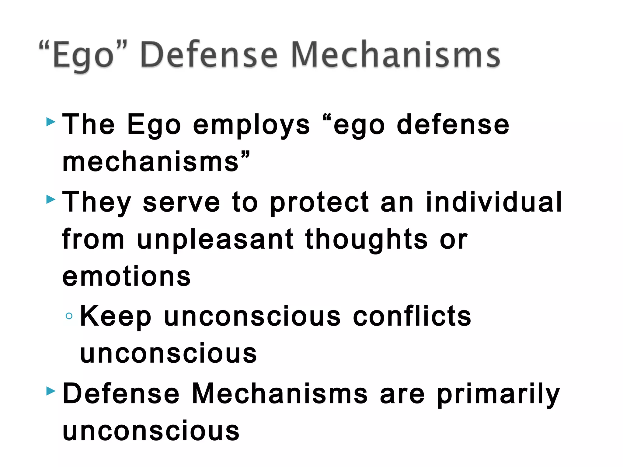  The Ego employs “ego defense 
mechanisms” 
 They serve to protect an individual 
from unpleasant thoughts or 
emotions 
◦ Keep unconscious conflicts 
unconscious 
 Defense Mechanisms are primarily 
unconscious 
 