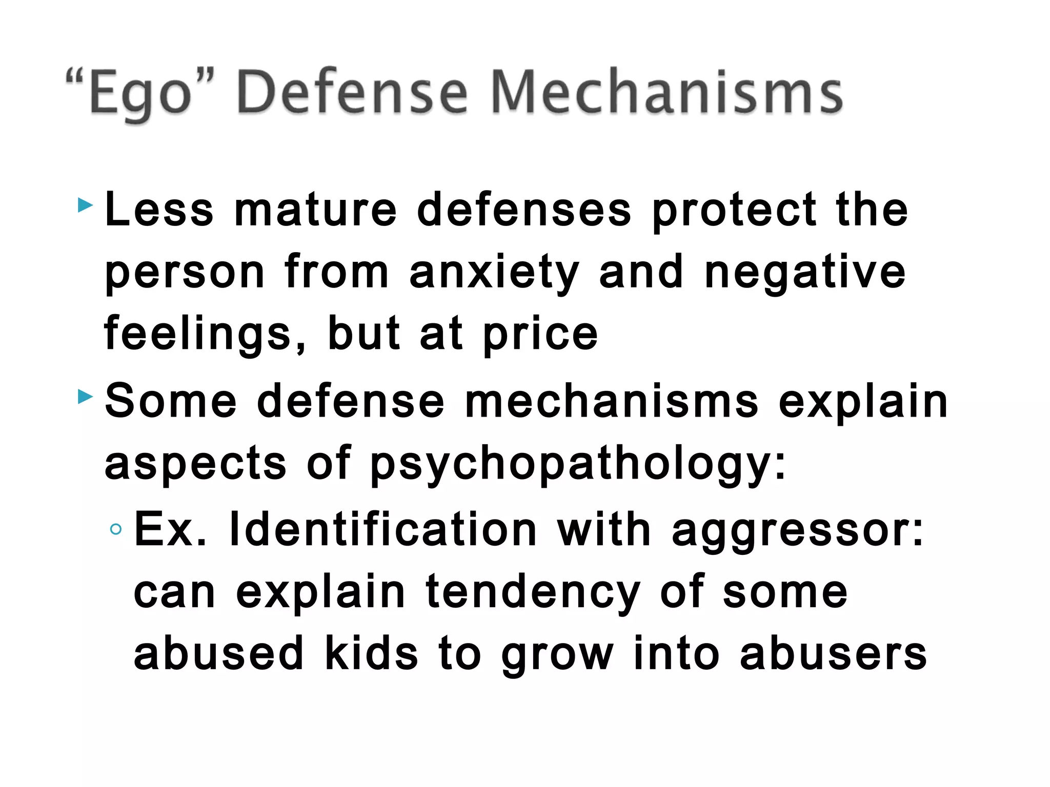  Less mature defenses protect the 
person from anxiety and negative 
feelings, but at price 
 Some defense mechanisms explain 
aspects of psychopathology: 
◦ Ex. Identification with aggressor: 
can explain tendency of some 
abused kids to grow into abusers 
 