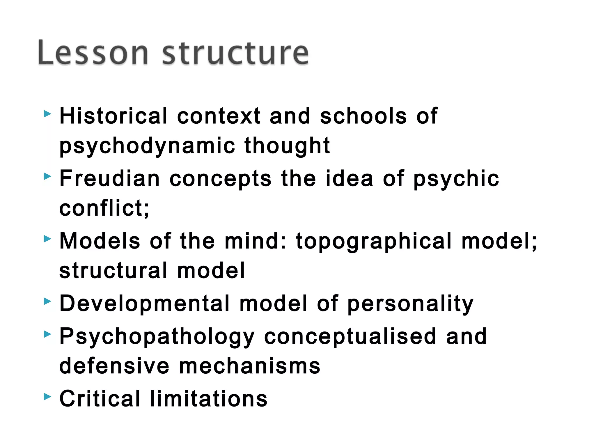  Historical context and schools of 
psychodynamic thought 
 Freudian concepts the idea of psychic 
conflict; 
 Models of the mind: topographical model; 
structural model 
 Developmental model of personality 
 Psychopathology conceptualised and 
defensive mechanisms 
 Critical limitations 
 