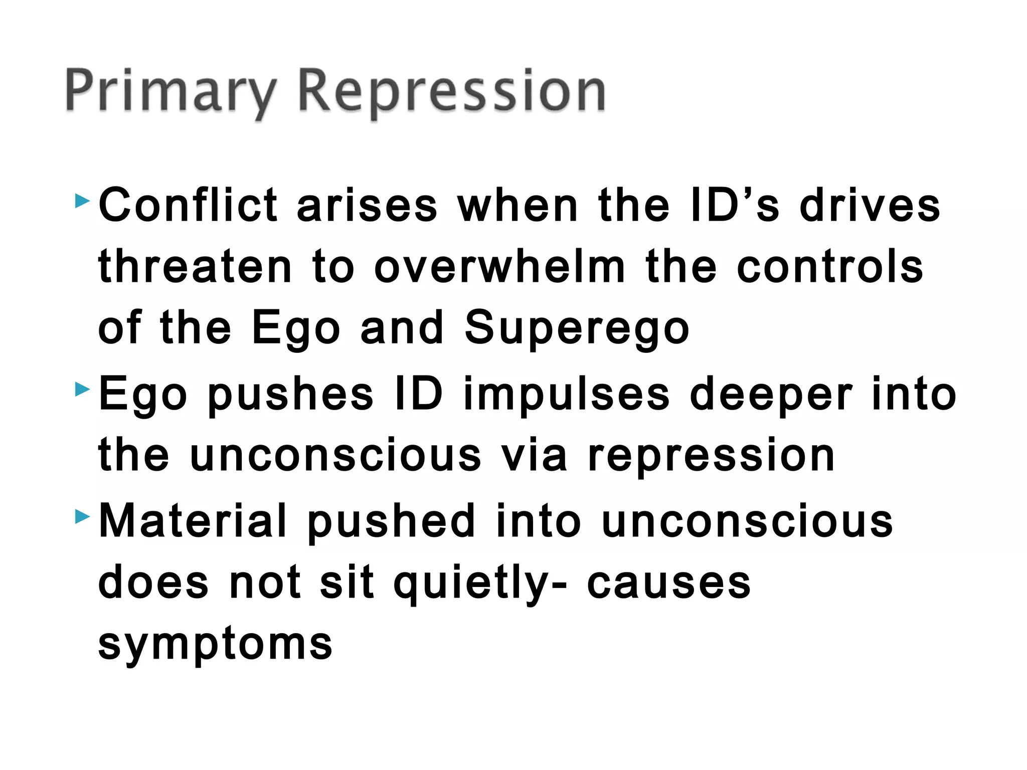 Conflict arises when the ID’s drives 
threaten to overwhelm the controls 
of the Ego and Superego 
Ego pushes ID impulses deeper into 
the unconscious via repression 
Material pushed into unconscious 
does not sit quietly- causes 
symptoms 
 