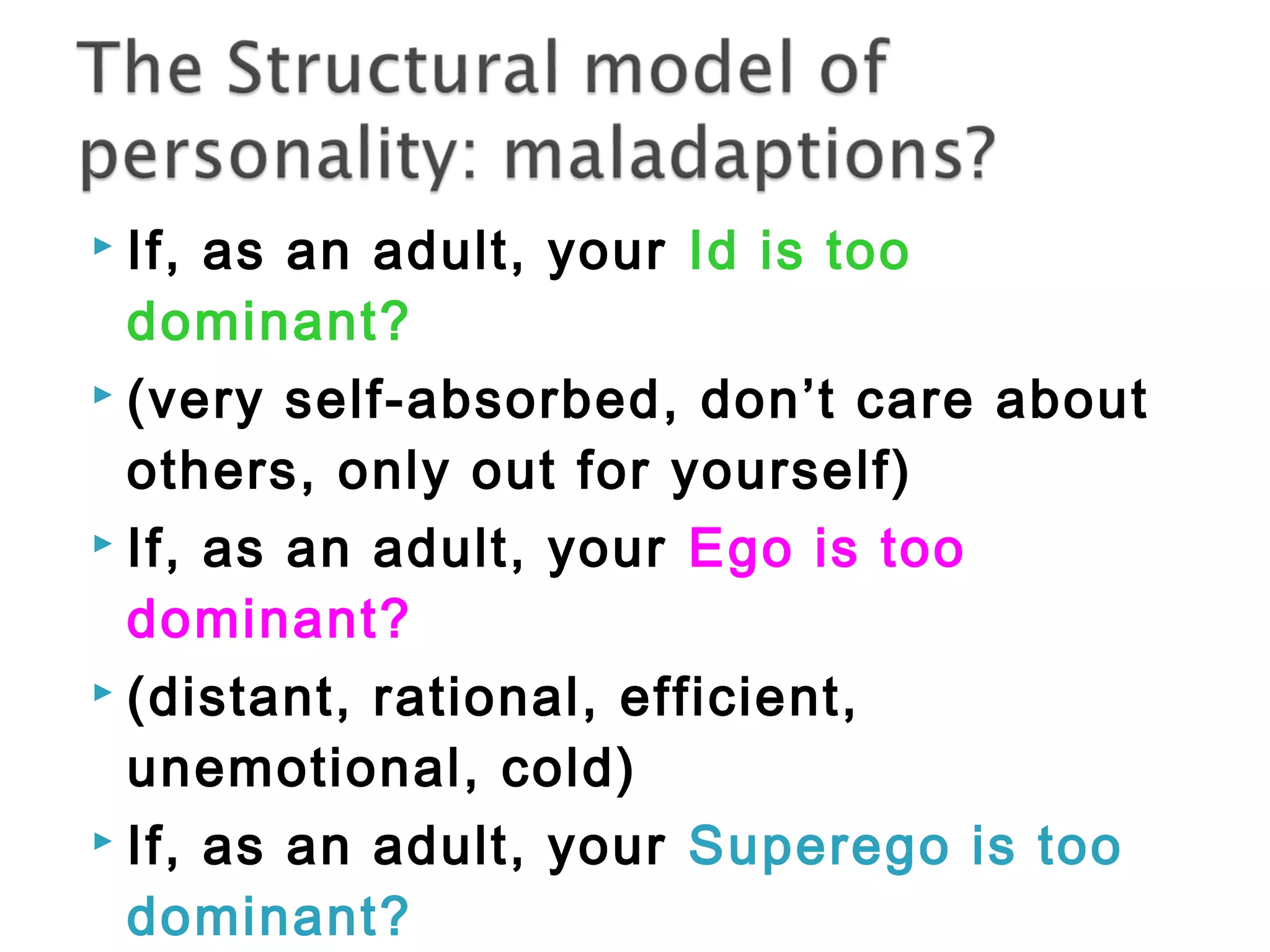  If, as an adult, your Id is too 
dominant? 
 (very self-absorbed, don’t care about 
others, only out for yourself) 
 If, as an adult, your Ego is too 
dominant? 
 (distant, rational, efficient, 
unemotional, cold) 
 If, as an adult, your Superego is too 
dominant? 
 