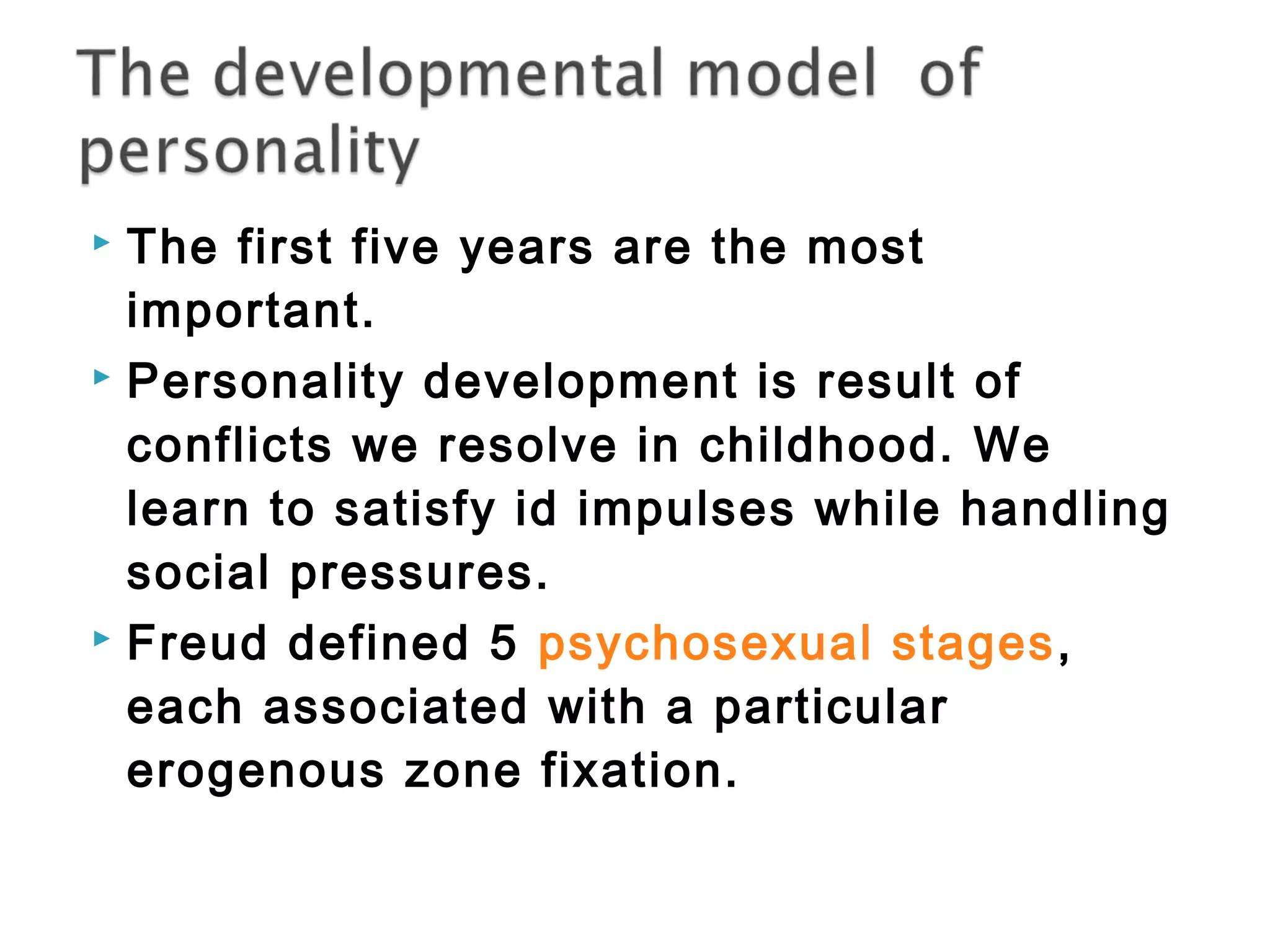  The first five years are the most 
important. 
 Personality development is result of 
conflicts we resolve in childhood. We 
learn to satisfy id impulses while handling 
social pressures. 
 Freud defined 5 psychosexual stages, 
each associated with a particular 
erogenous zone fixation. 
 