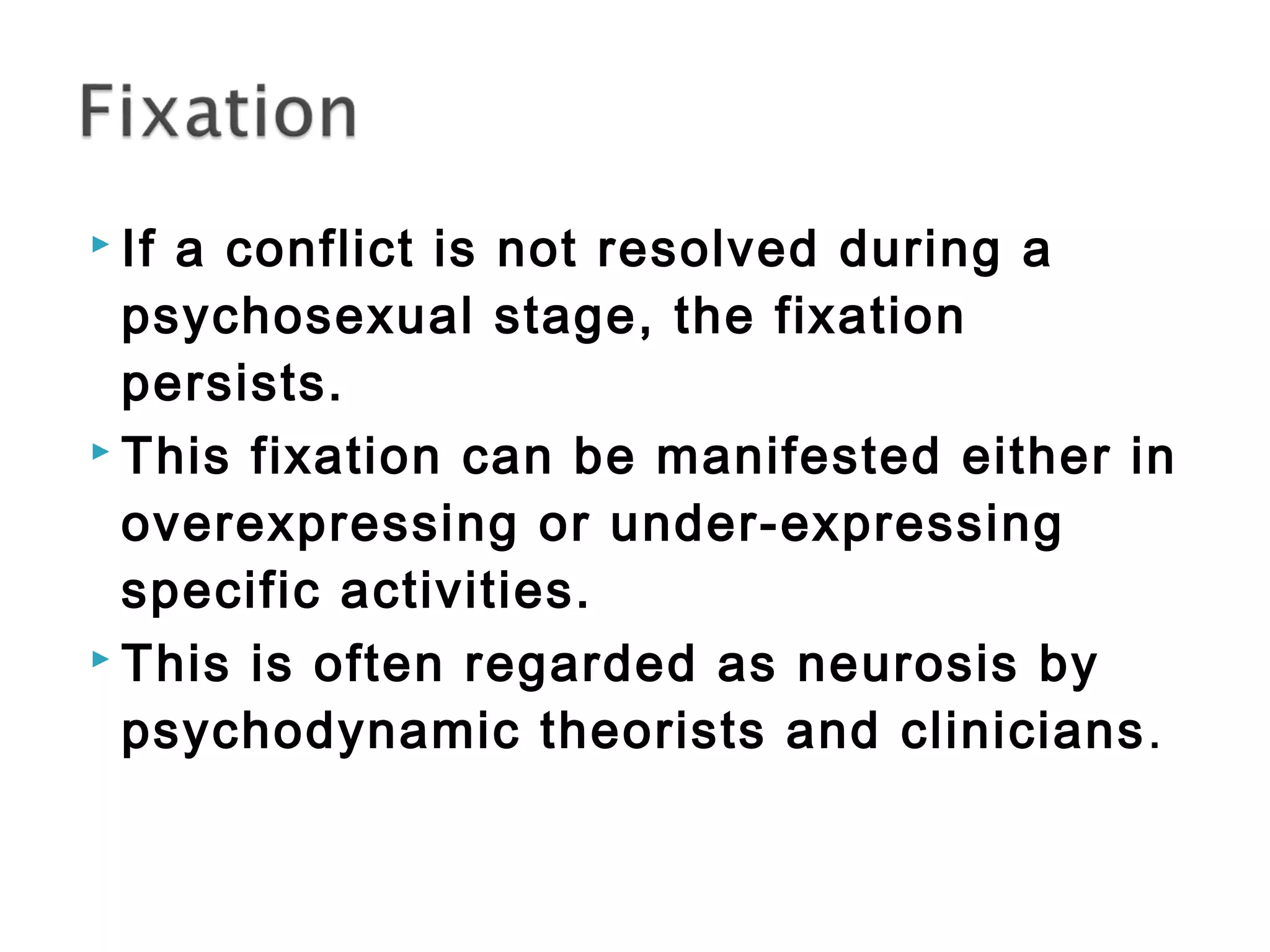  If a conflict is not resolved during a 
psychosexual stage, the fixation 
persists. 
 This fixation can be manifested either in 
overexpressing or under-expressing 
specific activities. 
 This is often regarded as neurosis by 
psychodynamic theorists and clinicians. 
 