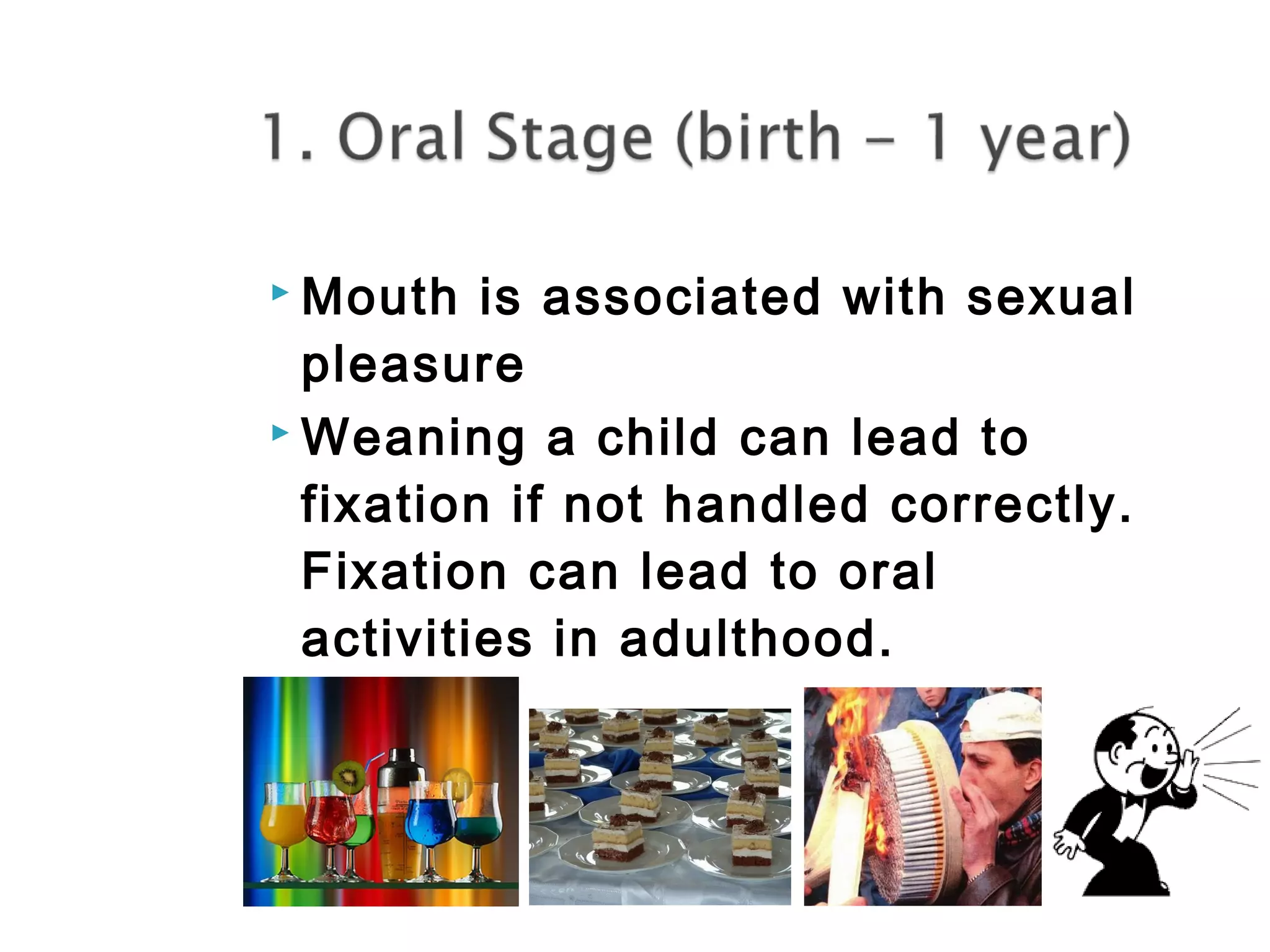 Mouth is associated with sexual 
pleasure 
Weaning a child can lead to 
fixation if not handled correctly. 
Fixation can lead to oral 
activities in adulthood. 
 