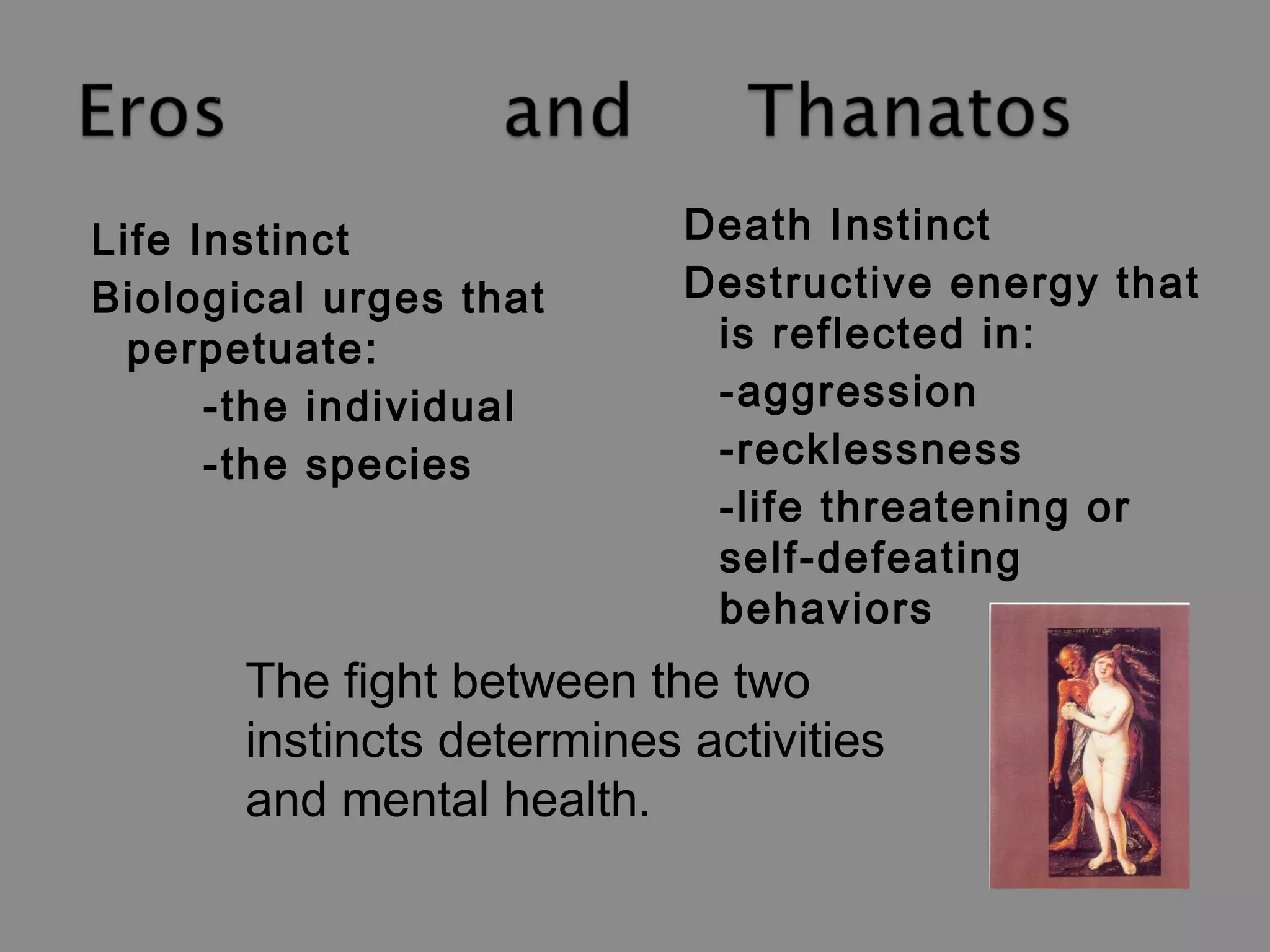 Life Instinct 
Biological urges that 
perpetuate: 
-the individual 
-the species 
Death Instinct 
Destructive energy that 
is reflected in: 
-aggression 
-recklessness 
-life threatening or 
self-defeating 
behaviors 
The fight between the two 
instincts determines activities 
and mental health. 
 