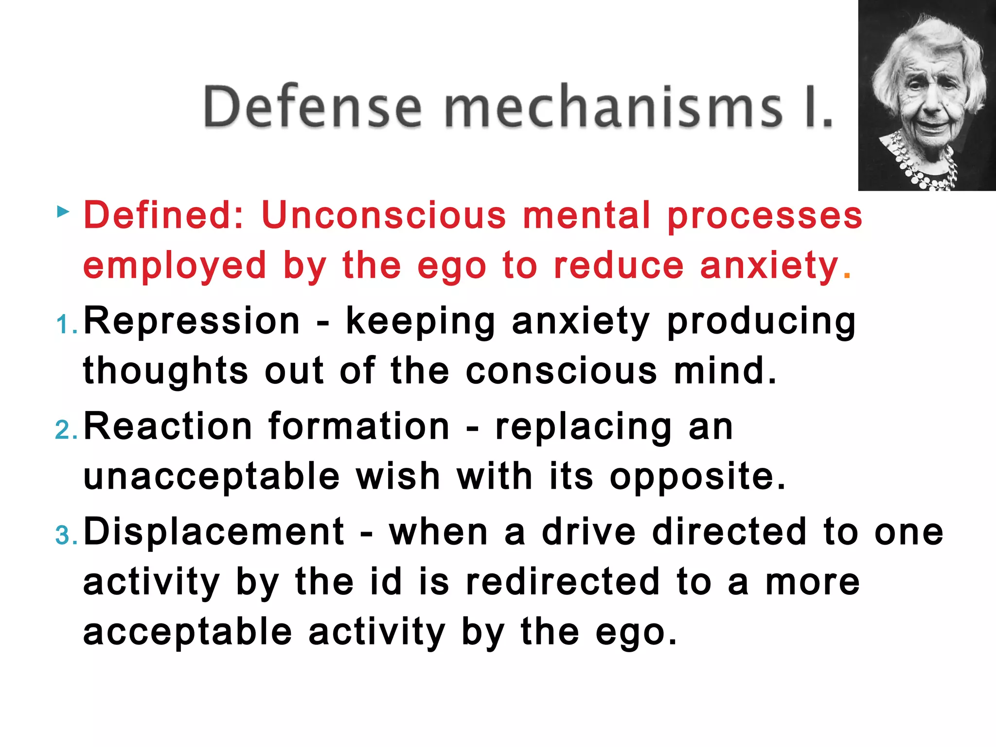  Defined: Unconscious mental processes 
employed by the ego to reduce anxiety. 
1.Repression - keeping anxiety producing 
thoughts out of the conscious mind. 
2.Reaction formation - replacing an 
unacceptable wish with its opposite. 
3.Displacement - when a drive directed to one 
activity by the id is redirected to a more 
acceptable activity by the ego. 
 