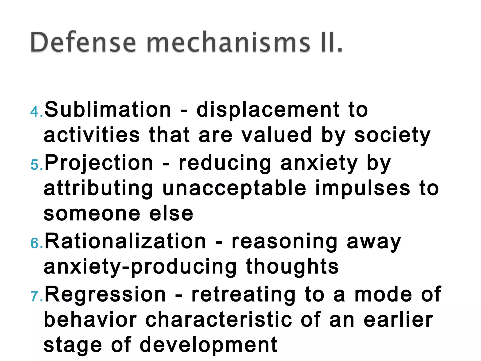 4.Sublimation - displacement to 
activities that are valued by society 
5.Projection - reducing anxiety by 
attributing unacceptable impulses to 
someone else 
6.Rationalization - reasoning away 
anxiety-producing thoughts 
7.Regression - retreating to a mode of 
behavior characteristic of an earlier 
stage of development 
 