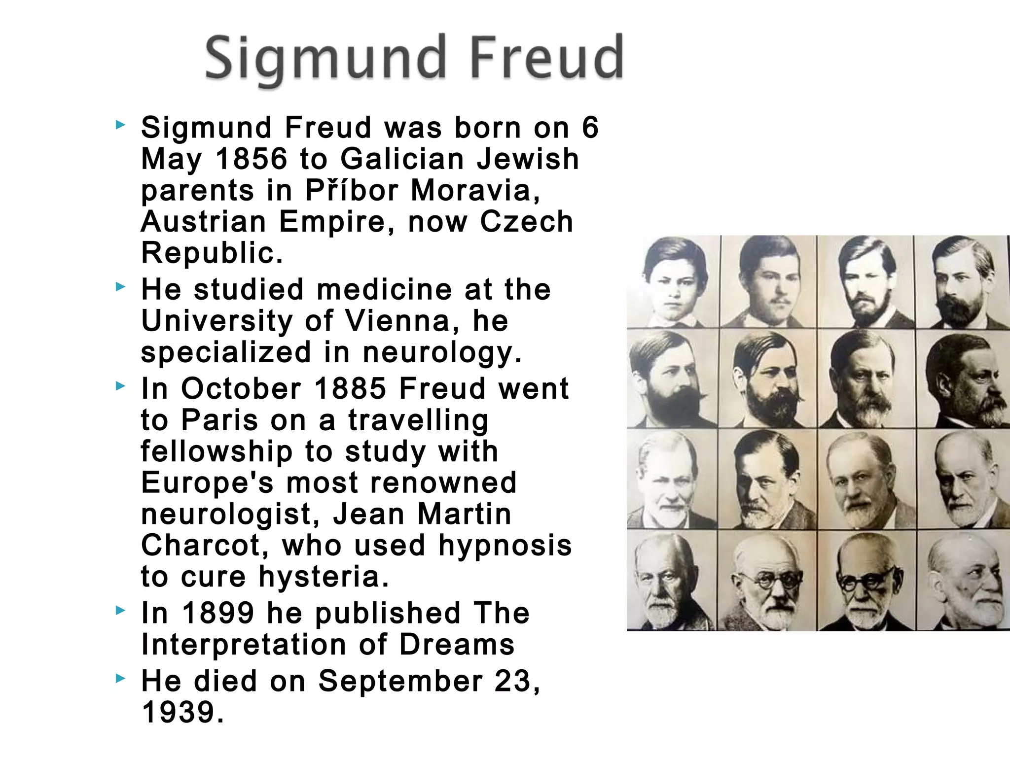  Sigmund Freud was born on 6 
May 1856 to Galician Jewish 
parents in Příbor Moravia, 
Austrian Empire, now Czech 
Republic. 
 He studied medicine at the 
University of Vienna, he 
specialized in neurology. 
 In October 1885 Freud went 
to Paris on a travelling 
fellowship to study with 
Europe's most renowned 
neurologist, Jean Martin 
Charcot, who used hypnosis 
to cure hysteria. 
 In 1899 he published The 
Interpretation of Dreams 
 He died on September 23, 
1939. 
 