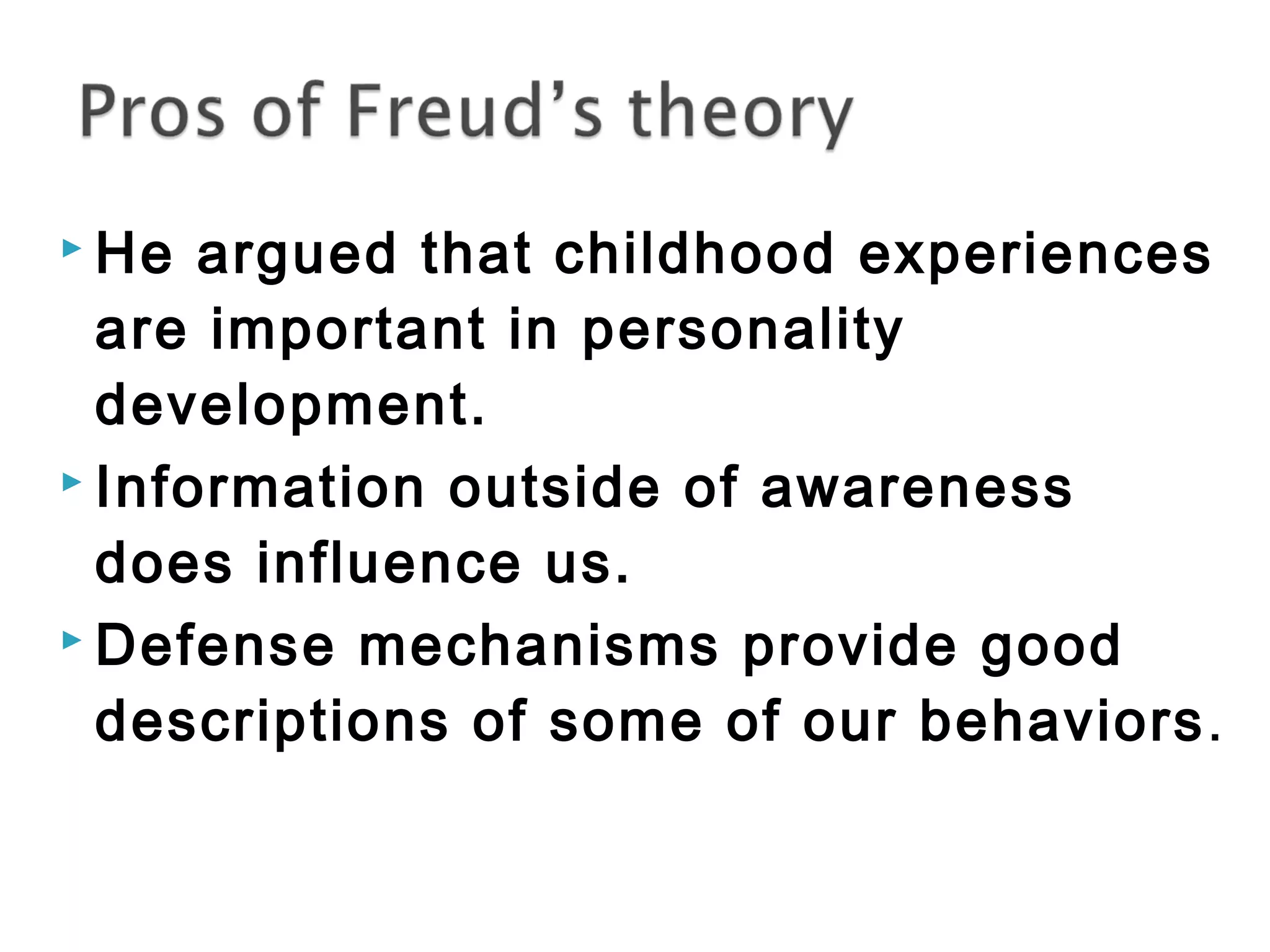  He argued that childhood experiences 
are important in personality 
development. 
 Information outside of awareness 
does influence us. 
 Defense mechanisms provide good 
descriptions of some of our behaviors. 
 
