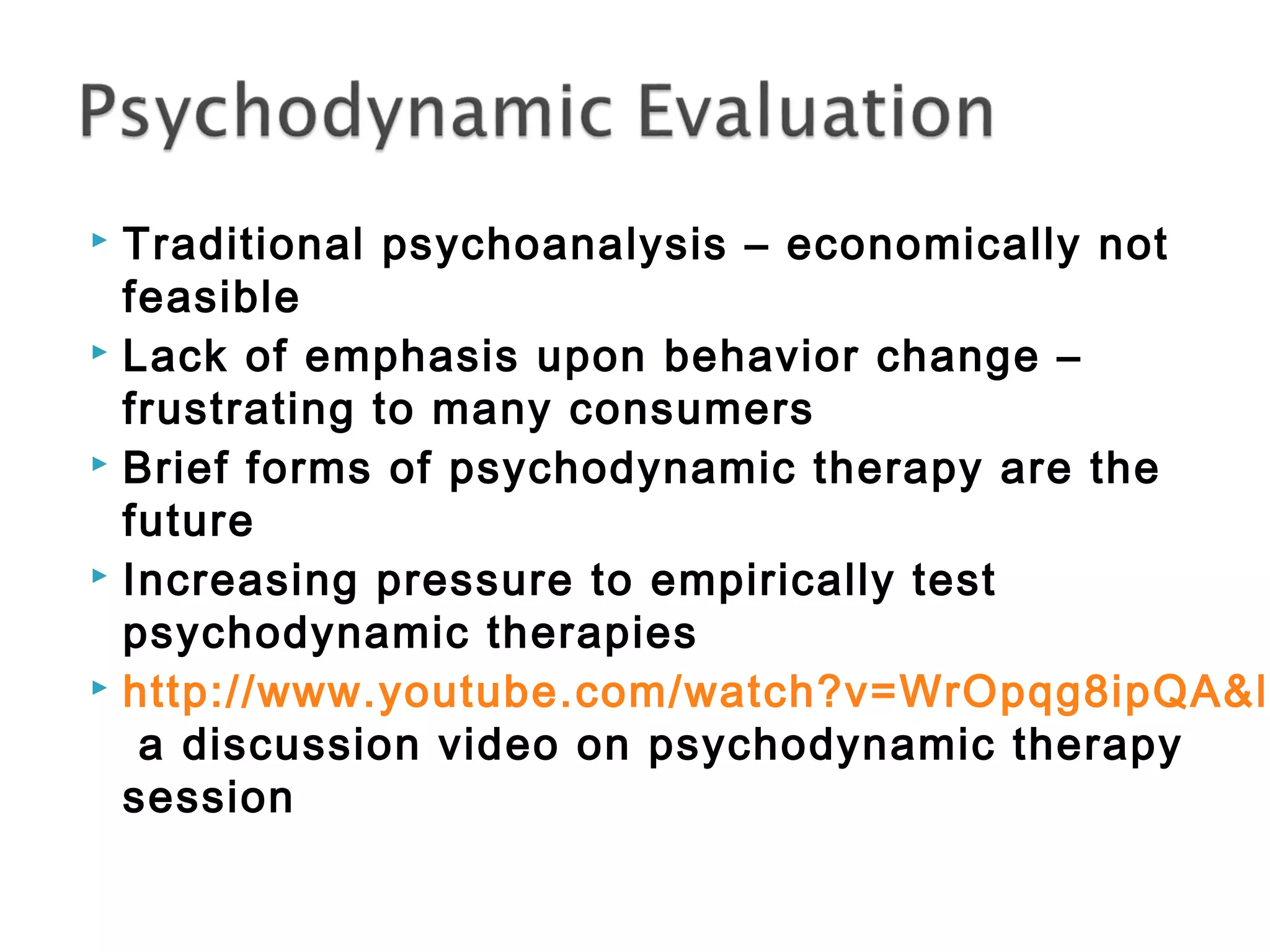  Traditional psychoanalysis – economically not 
feasible 
 Lack of emphasis upon behavior change – 
frustrating to many consumers 
 Brief forms of psychodynamic therapy are the 
future 
 Increasing pressure to empirically test 
psychodynamic therapies 
 http://www.youtube.com/watch?v=WrOpqg8ipQA&list=a discussion video on psychodynamic therapy 
session 
 