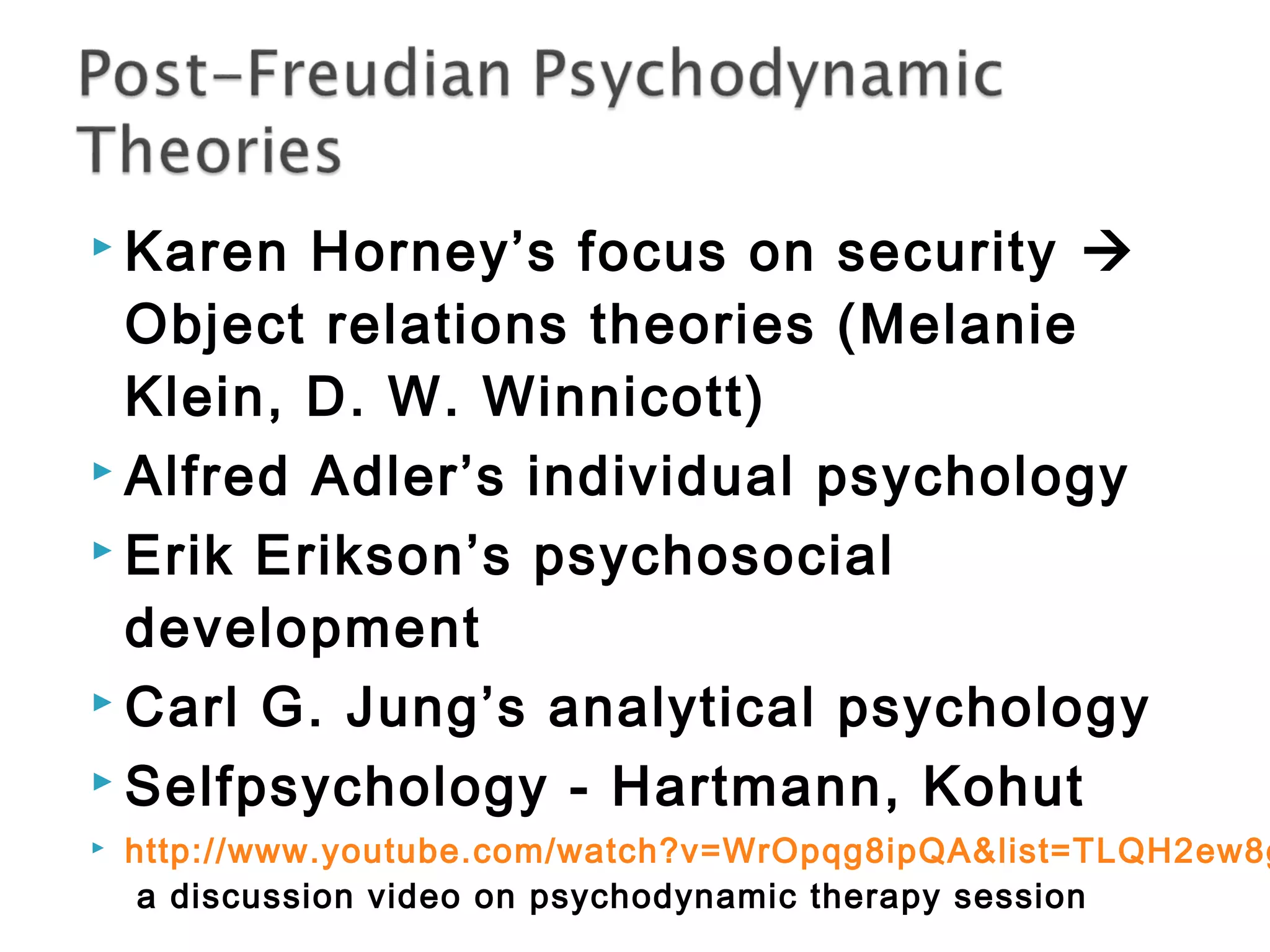  Karen Horney’s focus on security  
Object relations theories (Melanie 
Klein, D. W. Winnicott) 
 Alfred Adler’s individual psychology 
 Erik Erikson’s psychosocial 
development 
 Carl G. Jung’s analytical psychology 
 Selfpsychology - Hartmann, Kohut 
 http://www.youtube.com/watch?v=WrOpqg8ipQA&list=TLQH2ew8ggi9MUmUaqH8EPgVzkkEeYoKMT 
a discussion video on psychodynamic therapy session 
 