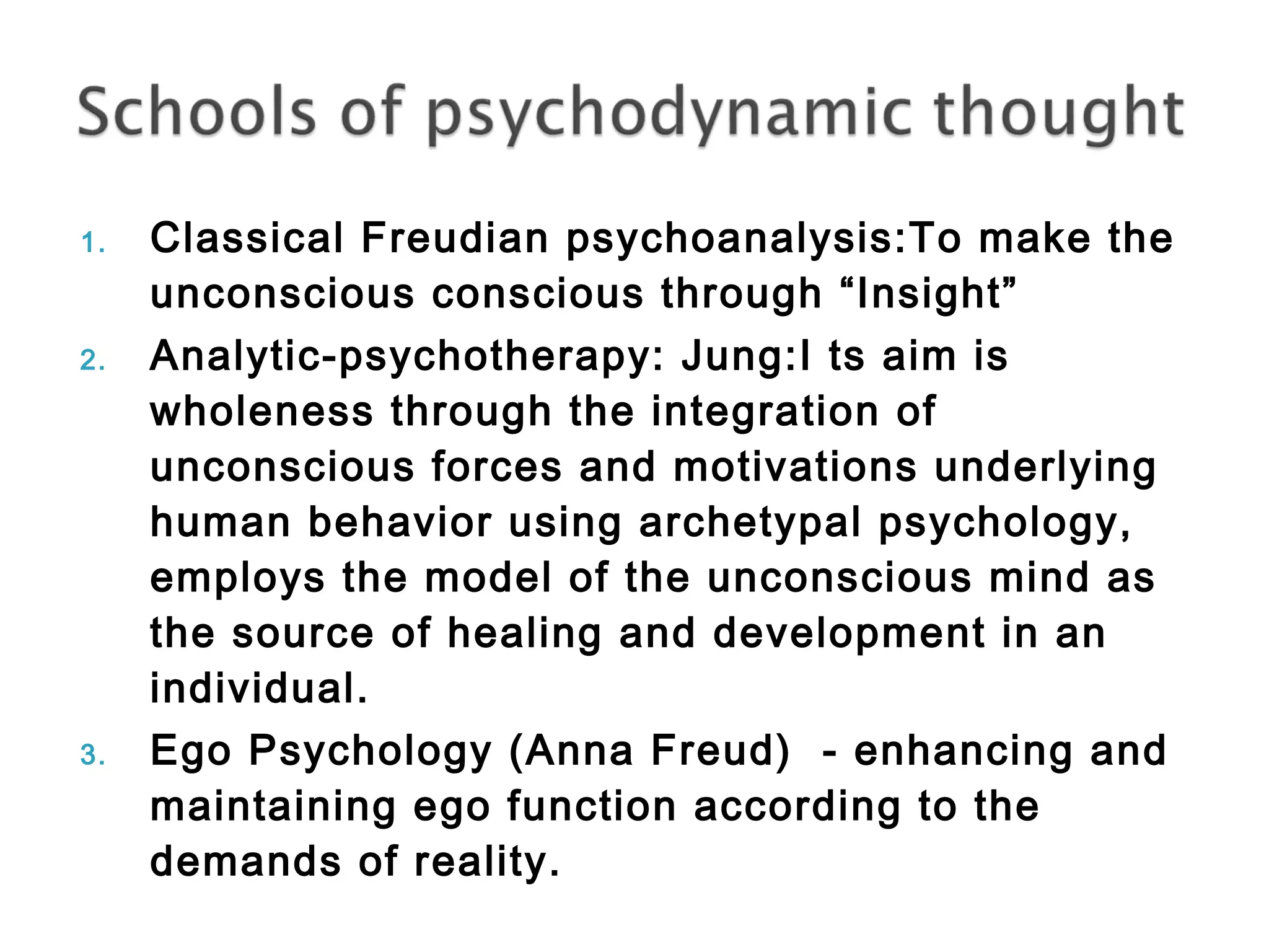 1. Classical Freudian psychoanalysis:To make the 
unconscious conscious through “Insight” 
2. Analytic-psychotherapy: Jung:I ts aim is 
wholeness through the integration of 
unconscious forces and motivations underlying 
human behavior using archetypal psychology, 
employs the model of the unconscious mind as 
the source of healing and development in an 
individual. 
3. Ego Psychology (Anna Freud) - enhancing and 
maintaining ego function according to the 
demands of reality. 
 