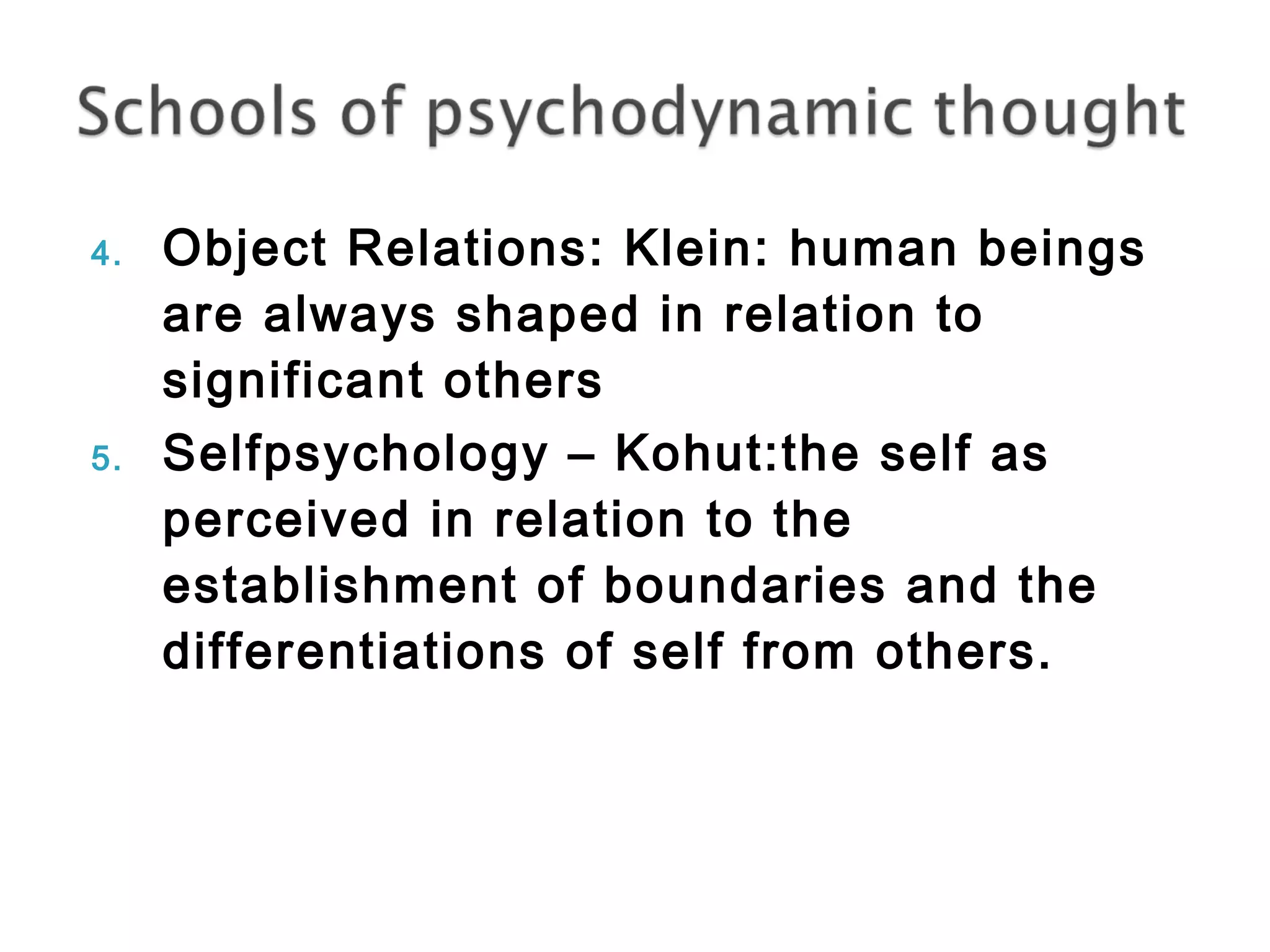 4. Object Relations: Klein: human beings 
are always shaped in relation to 
significant others 
5. Selfpsychology – Kohut:the self as 
perceived in relation to the 
establishment of boundaries and the 
differentiations of self from others. 
 