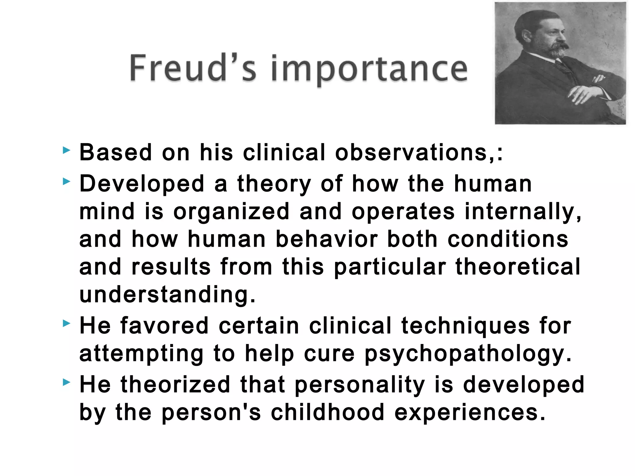  Based on his clinical observations,: 
 Developed a theory of how the human 
mind is organized and operates internally, 
and how human behavior both conditions 
and results from this particular theoretical 
understanding. 
 He favored certain clinical techniques for 
attempting to help cure psychopathology. 
 He theorized that personality is developed 
by the person's childhood experiences. 
 