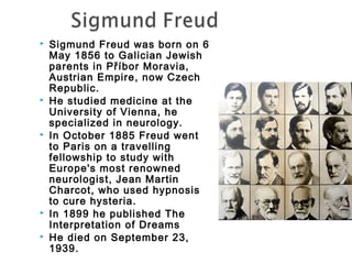  Sigmund Freud was born on 6 
May 1856 to Galician Jewish 
parents in Příbor Moravia, 
Austrian Empire, now Czech 
Republic. 
 He studied medicine at the 
University of Vienna, he 
specialized in neurology. 
 In October 1885 Freud went 
to Paris on a travelling 
fellowship to study with 
Europe's most renowned 
neurologist, Jean Martin 
Charcot, who used hypnosis 
to cure hysteria. 
 In 1899 he published The 
Interpretation of Dreams 
 He died on September 23, 
1939. 
 