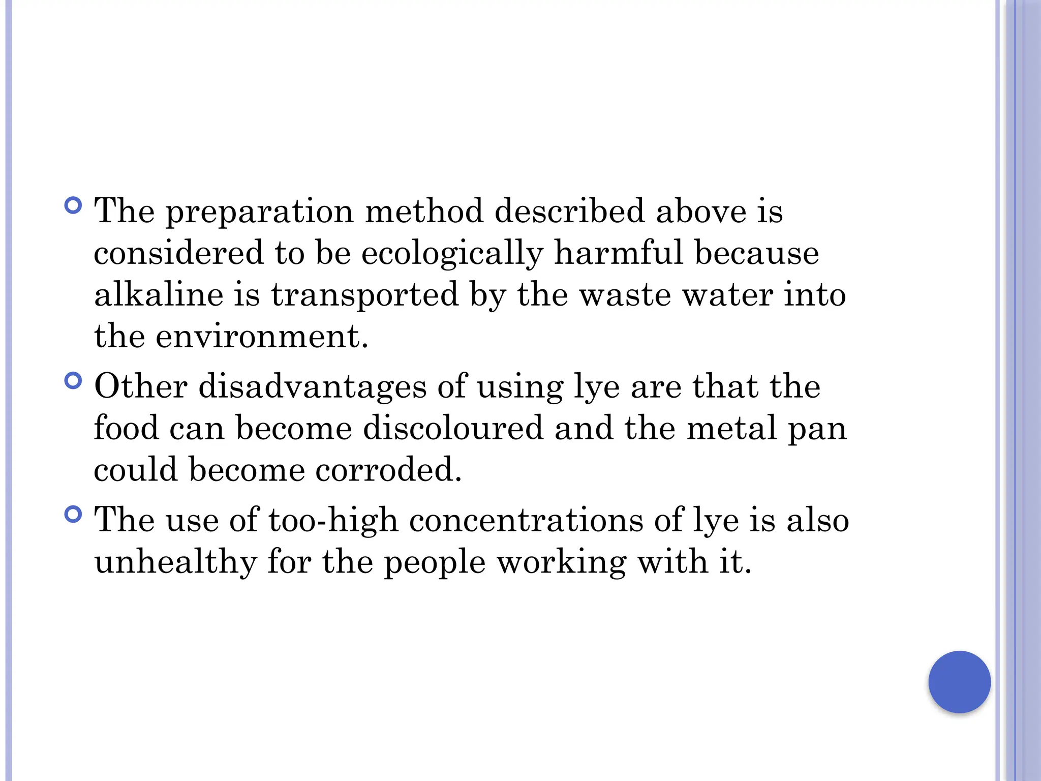  The preparation method described above is
considered to be ecologically harmful because
alkaline is transported by the waste water into
the environment.
 Other disadvantages of using lye are that the
food can become discoloured and the metal pan
could become corroded.
 The use of too-high concentrations of lye is also
unhealthy for the people working with it.
 