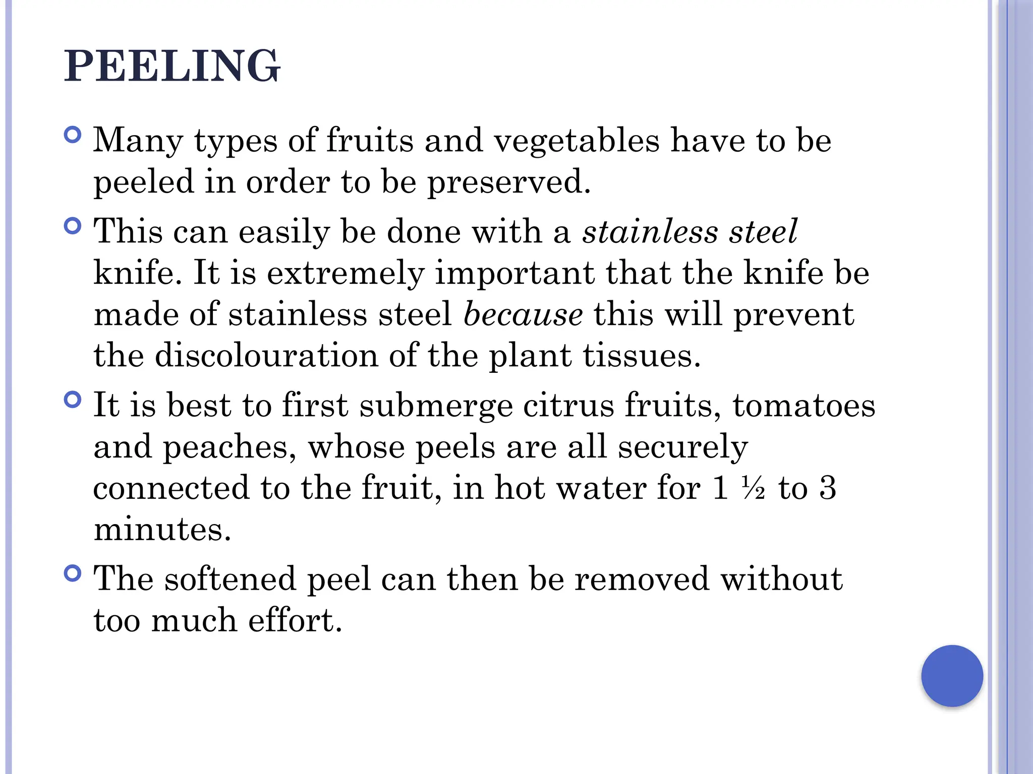 PEELING
 Many types of fruits and vegetables have to be
peeled in order to be preserved.
 This can easily be done with a stainless steel
knife. It is extremely important that the knife be
made of stainless steel because this will prevent
the discolouration of the plant tissues.
 It is best to first submerge citrus fruits, tomatoes
and peaches, whose peels are all securely
connected to the fruit, in hot water for 1 ½ to 3
minutes.
 The softened peel can then be removed without
too much effort.
 