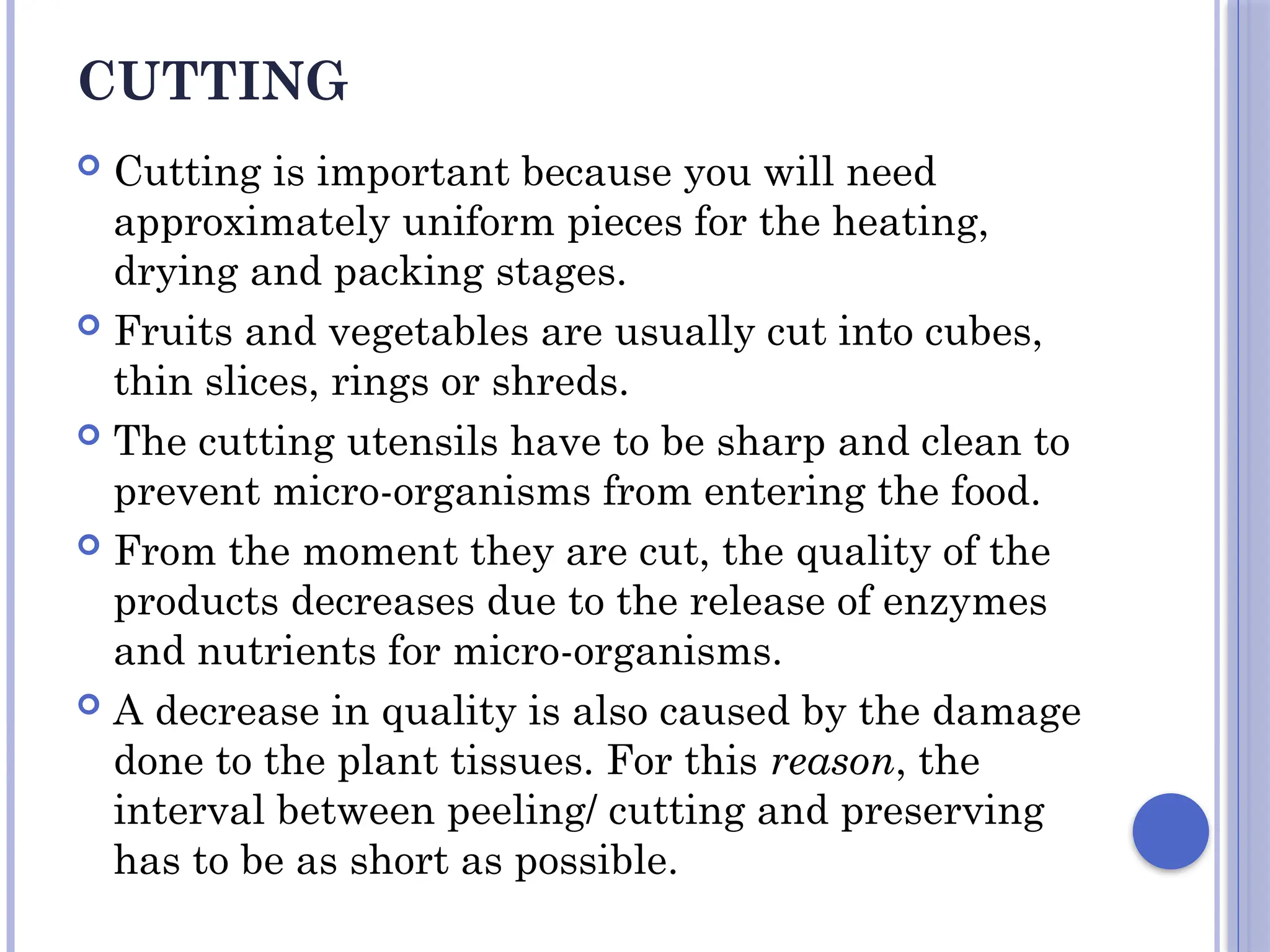 CUTTING
 Cutting is important because you will need
approximately uniform pieces for the heating,
drying and packing stages.
 Fruits and vegetables are usually cut into cubes,
thin slices, rings or shreds.
 The cutting utensils have to be sharp and clean to
prevent micro-organisms from entering the food.
 From the moment they are cut, the quality of the
products decreases due to the release of enzymes
and nutrients for micro-organisms.
 A decrease in quality is also caused by the damage
done to the plant tissues. For this reason, the
interval between peeling/ cutting and preserving
has to be as short as possible.
 