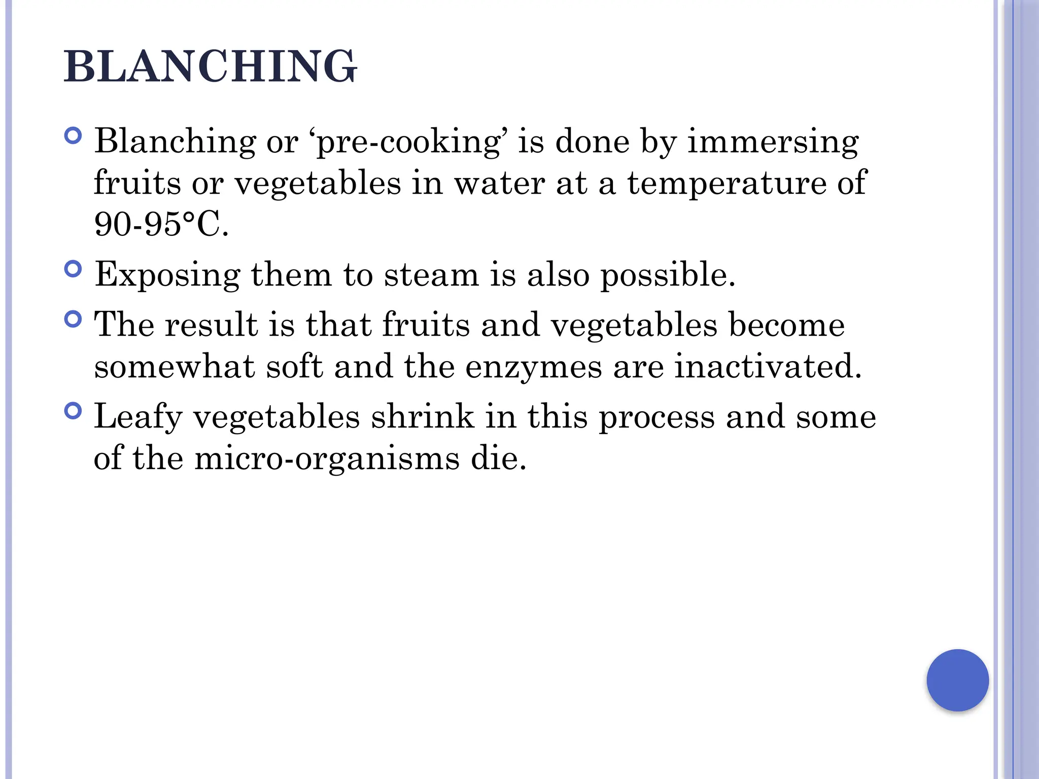 BLANCHING
 Blanching or ‘pre-cooking’ is done by immersing
fruits or vegetables in water at a temperature of
90-95°C.
 Exposing them to steam is also possible.
 The result is that fruits and vegetables become
somewhat soft and the enzymes are inactivated.
 Leafy vegetables shrink in this process and some
of the micro-organisms die.
 