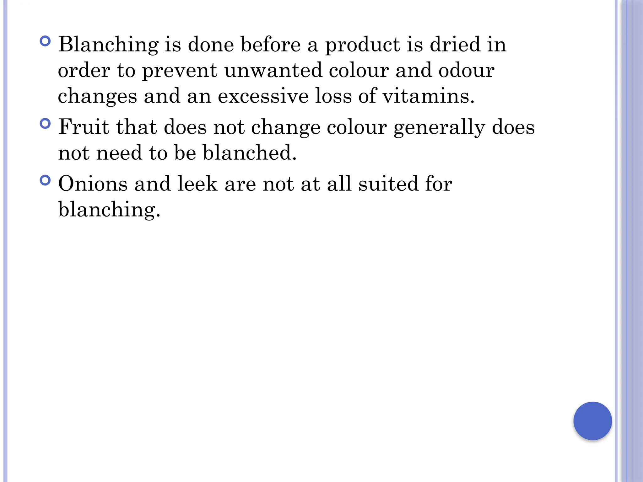  Blanching is done before a product is dried in
order to prevent unwanted colour and odour
changes and an excessive loss of vitamins.
 Fruit that does not change colour generally does
not need to be blanched.
 Onions and leek are not at all suited for
blanching.
 