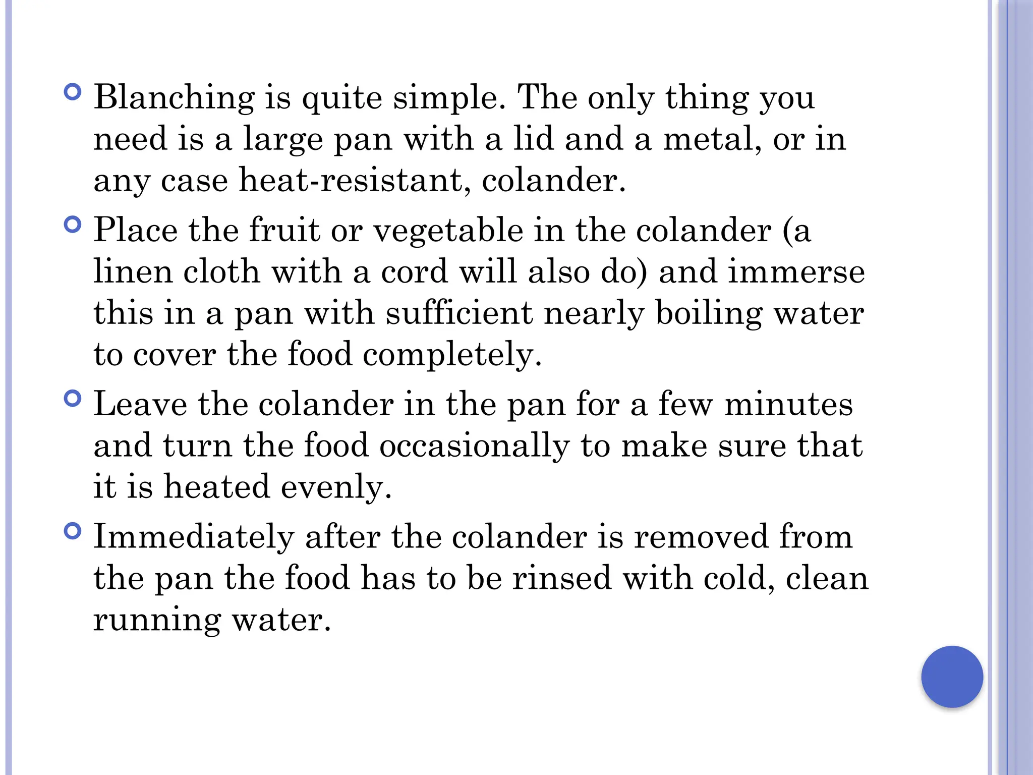  Blanching is quite simple. The only thing you
need is a large pan with a lid and a metal, or in
any case heat-resistant, colander.
 Place the fruit or vegetable in the colander (a
linen cloth with a cord will also do) and immerse
this in a pan with sufficient nearly boiling water
to cover the food completely.
 Leave the colander in the pan for a few minutes
and turn the food occasionally to make sure that
it is heated evenly.
 Immediately after the colander is removed from
the pan the food has to be rinsed with cold, clean
running water.
 