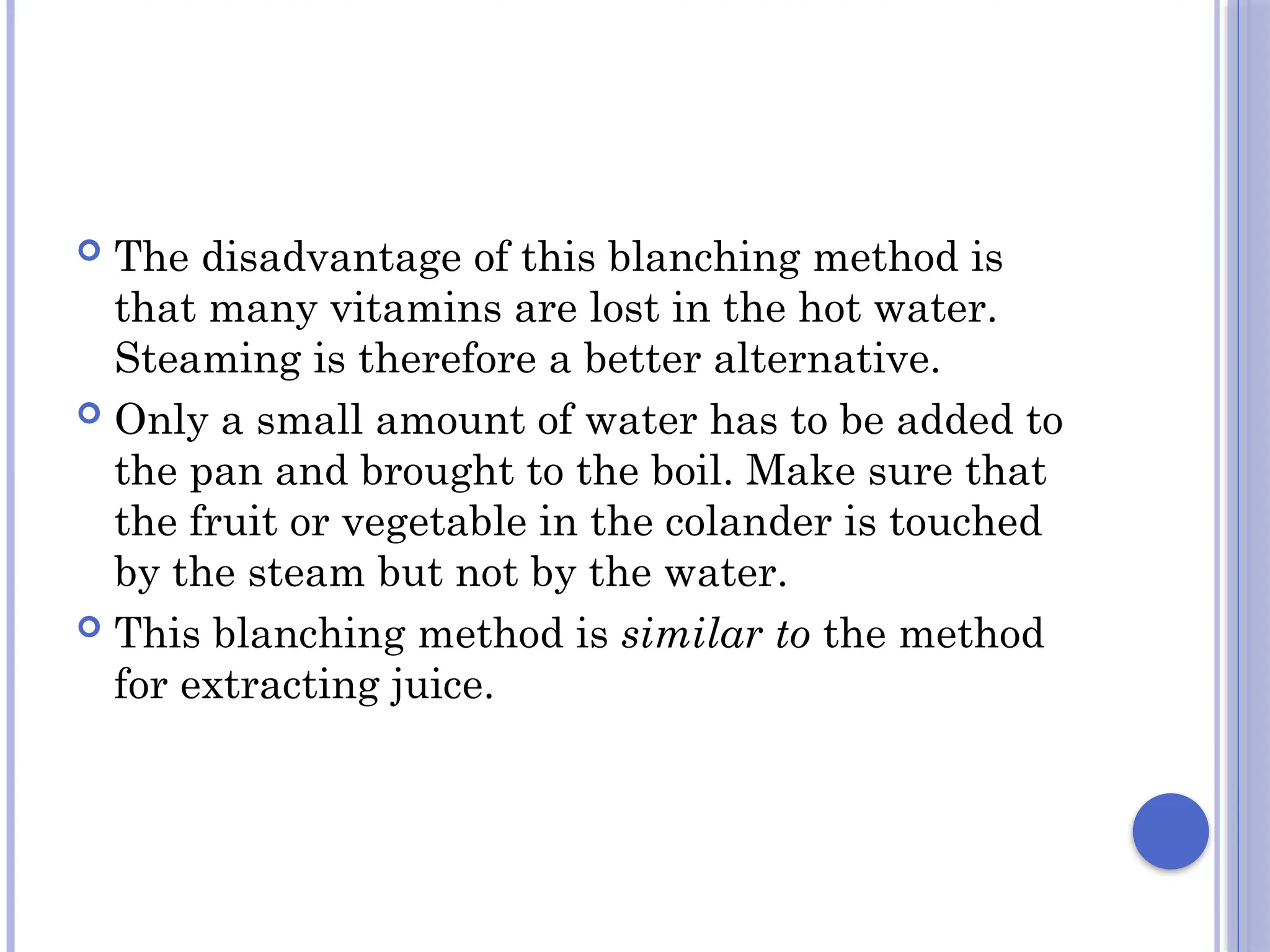  The disadvantage of this blanching method is
that many vitamins are lost in the hot water.
Steaming is therefore a better alternative.
 Only a small amount of water has to be added to
the pan and brought to the boil. Make sure that
the fruit or vegetable in the colander is touched
by the steam but not by the water.
 This blanching method is similar to the method
for extracting juice.
 