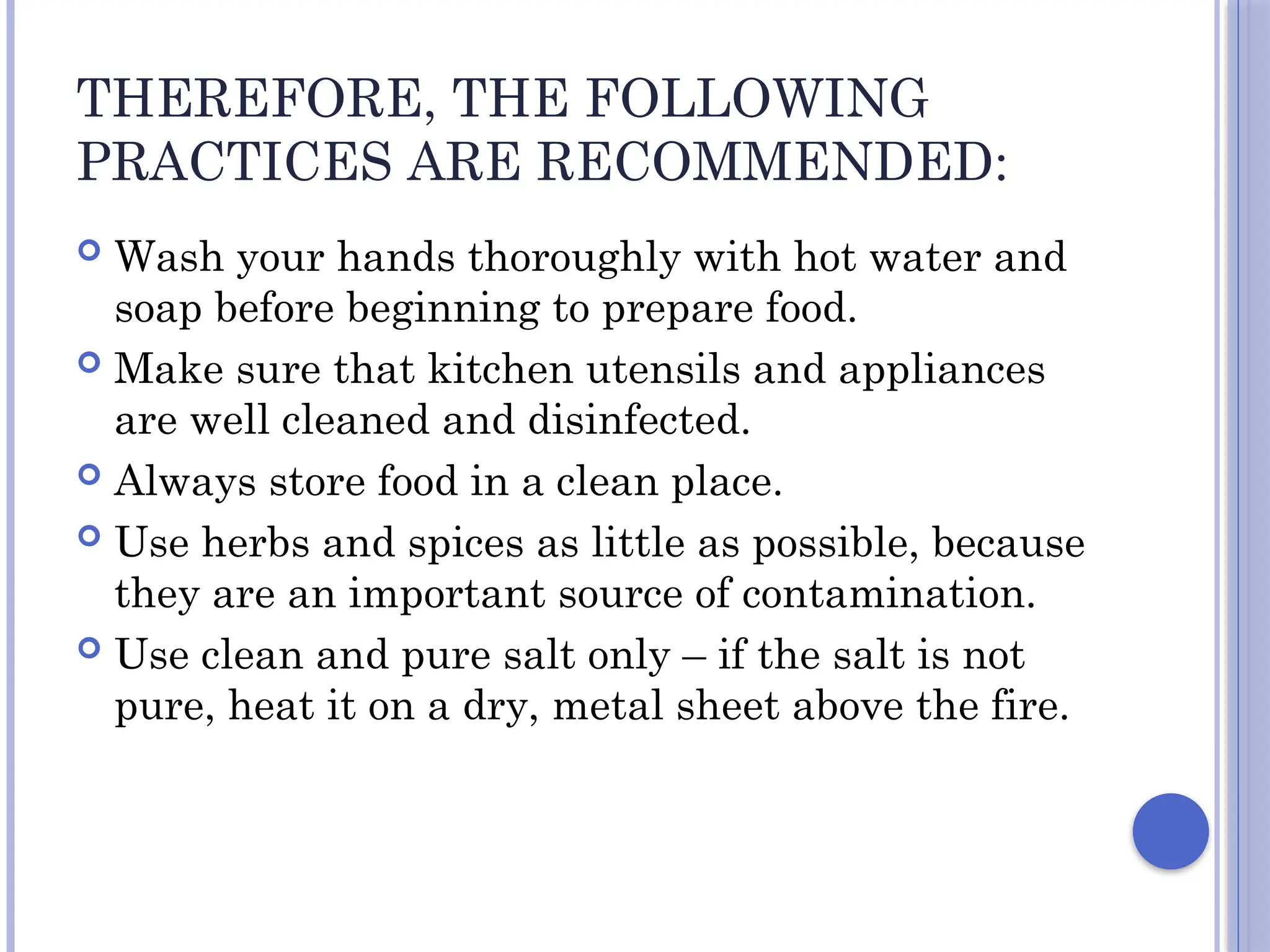 THEREFORE, THE FOLLOWING
PRACTICES ARE RECOMMENDED:
 Wash your hands thoroughly with hot water and
soap before beginning to prepare food.
 Make sure that kitchen utensils and appliances
are well cleaned and disinfected.
 Always store food in a clean place.
 Use herbs and spices as little as possible, because
they are an important source of contamination.
 Use clean and pure salt only – if the salt is not
pure, heat it on a dry, metal sheet above the fire.
 