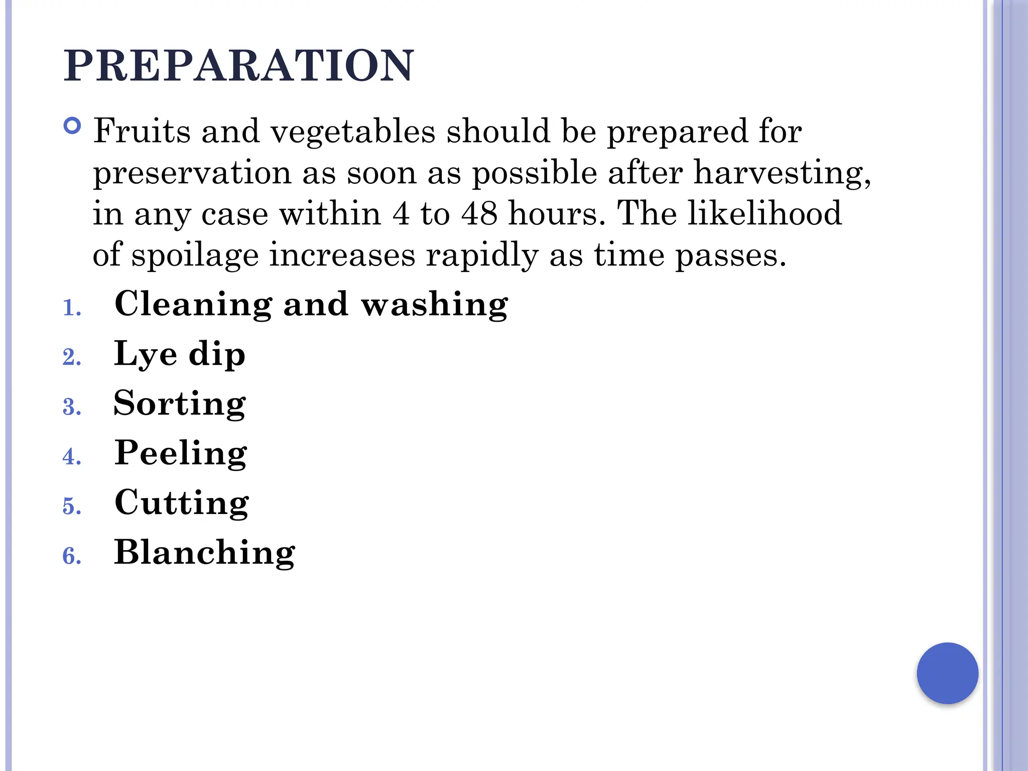 PREPARATION
 Fruits and vegetables should be prepared for
preservation as soon as possible after harvesting,
in any case within 4 to 48 hours. The likelihood
of spoilage increases rapidly as time passes.
1. Cleaning and washing
2. Lye dip
3. Sorting
4. Peeling
5. Cutting
6. Blanching
 