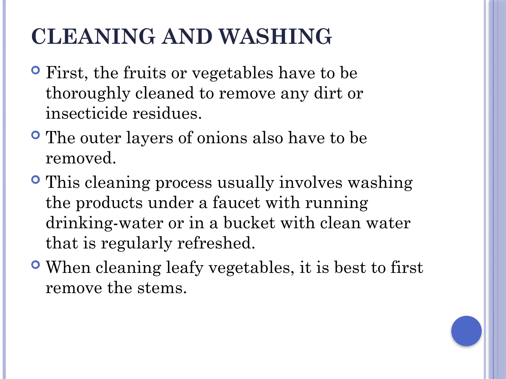 CLEANING AND WASHING
 First, the fruits or vegetables have to be
thoroughly cleaned to remove any dirt or
insecticide residues.
 The outer layers of onions also have to be
removed.
 This cleaning process usually involves washing
the products under a faucet with running
drinking-water or in a bucket with clean water
that is regularly refreshed.
 When cleaning leafy vegetables, it is best to first
remove the stems.
 