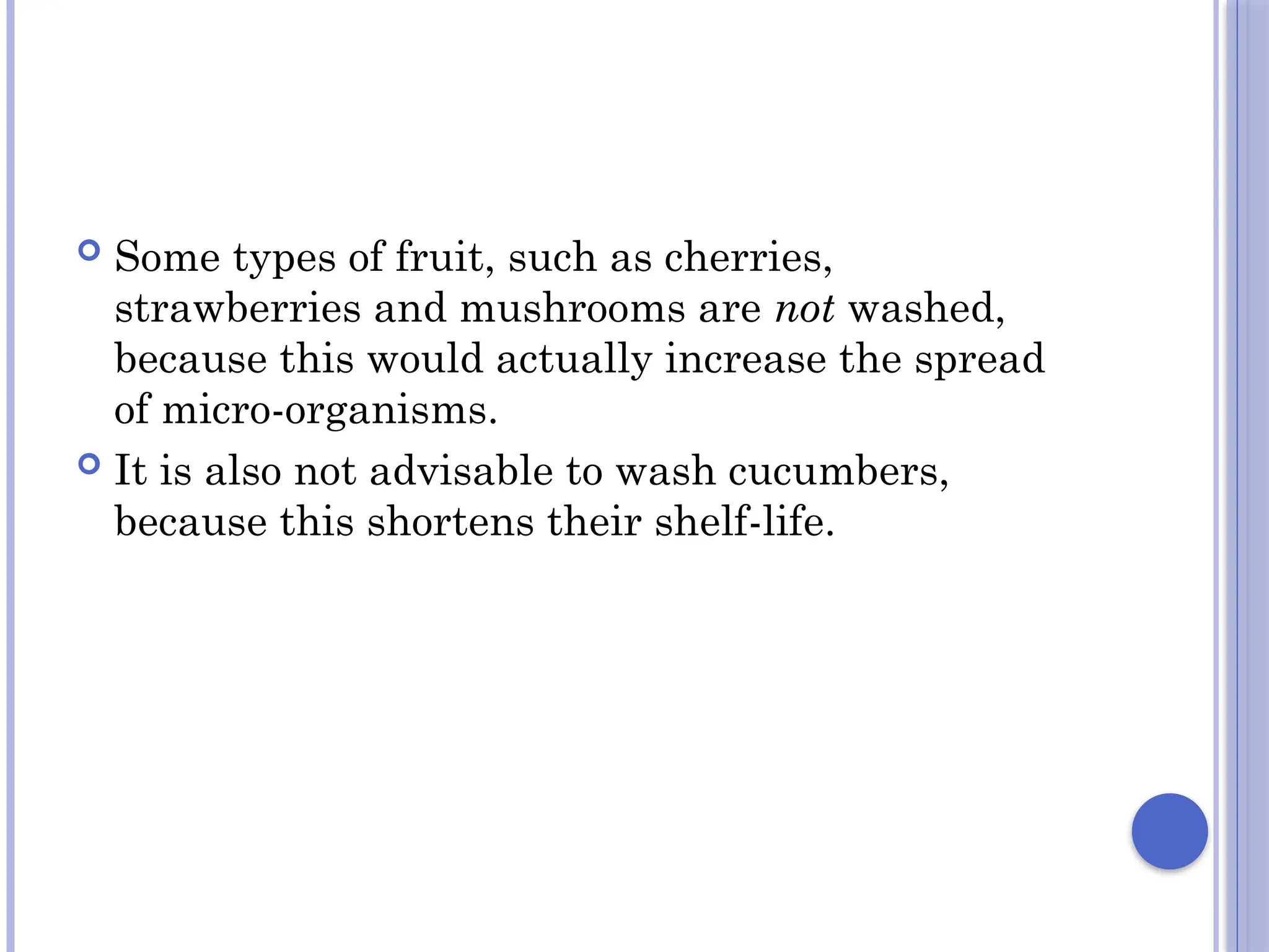  Some types of fruit, such as cherries,
strawberries and mushrooms are not washed,
because this would actually increase the spread
of micro-organisms.
 It is also not advisable to wash cucumbers,
because this shortens their shelf-life.
 