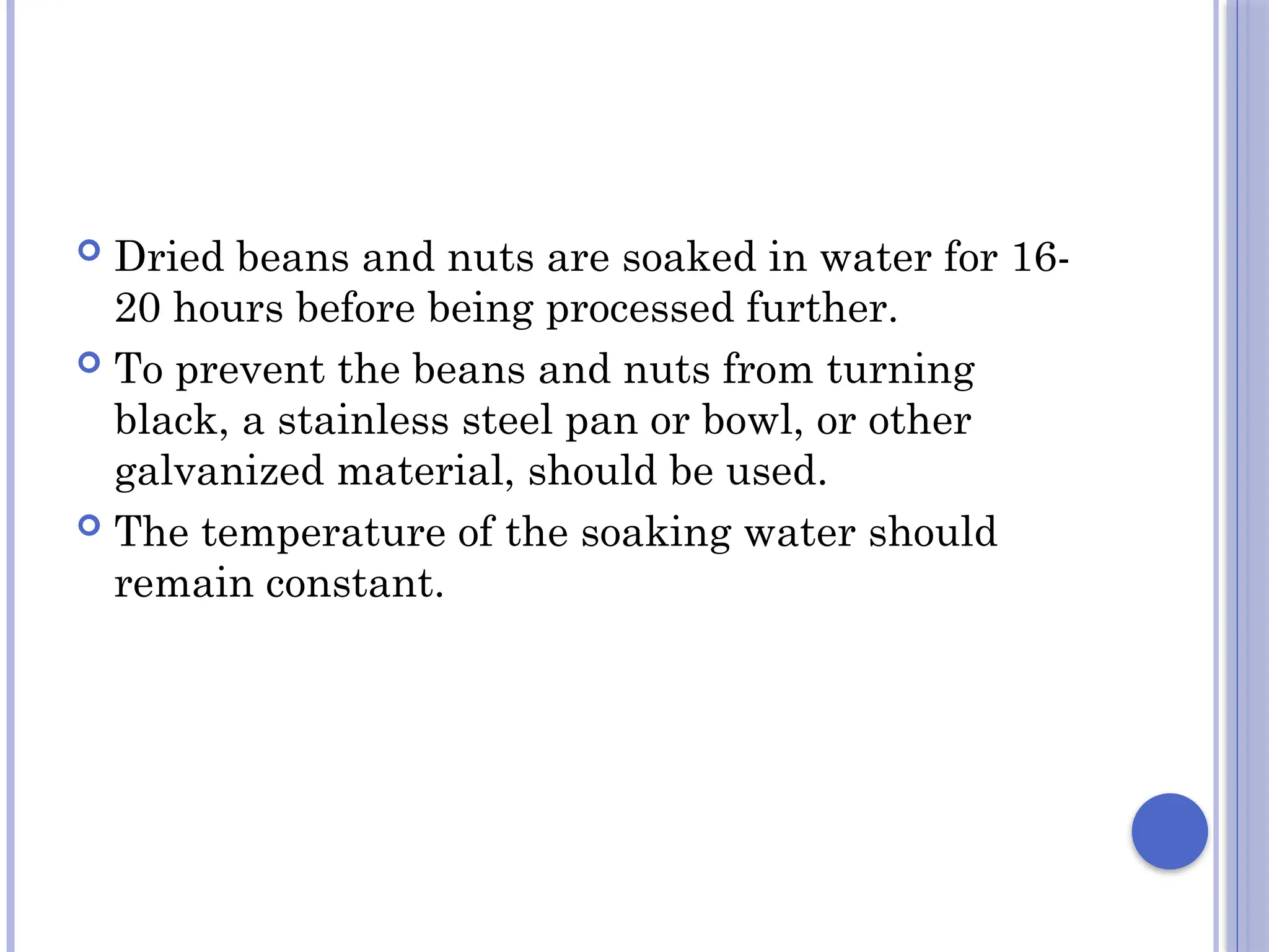  Dried beans and nuts are soaked in water for 16-
20 hours before being processed further.
 To prevent the beans and nuts from turning
black, a stainless steel pan or bowl, or other
galvanized material, should be used.
 The temperature of the soaking water should
remain constant.
 