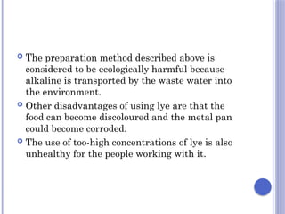  The preparation method described above is
considered to be ecologically harmful because
alkaline is transported by the waste water into
the environment.
 Other disadvantages of using lye are that the
food can become discoloured and the metal pan
could become corroded.
 The use of too-high concentrations of lye is also
unhealthy for the people working with it.
 