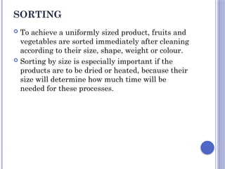 SORTING
 To achieve a uniformly sized product, fruits and
vegetables are sorted immediately after cleaning
according to their size, shape, weight or colour.
 Sorting by size is especially important if the
products are to be dried or heated, because their
size will determine how much time will be
needed for these processes.
 
