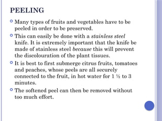 PEELING
 Many types of fruits and vegetables have to be
peeled in order to be preserved.
 This can easily be done with a stainless steel
knife. It is extremely important that the knife be
made of stainless steel because this will prevent
the discolouration of the plant tissues.
 It is best to first submerge citrus fruits, tomatoes
and peaches, whose peels are all securely
connected to the fruit, in hot water for 1 ½ to 3
minutes.
 The softened peel can then be removed without
too much effort.
 