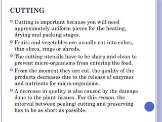 CUTTING
 Cutting is important because you will need
approximately uniform pieces for the heating,
drying and packing stages.
 Fruits and vegetables are usually cut into cubes,
thin slices, rings or shreds.
 The cutting utensils have to be sharp and clean to
prevent micro-organisms from entering the food.
 From the moment they are cut, the quality of the
products decreases due to the release of enzymes
and nutrients for micro-organisms.
 A decrease in quality is also caused by the damage
done to the plant tissues. For this reason, the
interval between peeling/ cutting and preserving
has to be as short as possible.
 