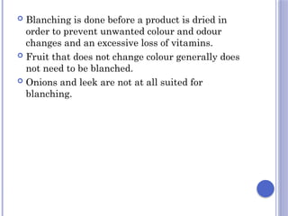  Blanching is done before a product is dried in
order to prevent unwanted colour and odour
changes and an excessive loss of vitamins.
 Fruit that does not change colour generally does
not need to be blanched.
 Onions and leek are not at all suited for
blanching.
 