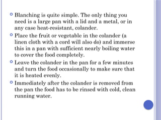  Blanching is quite simple. The only thing you
need is a large pan with a lid and a metal, or in
any case heat-resistant, colander.
 Place the fruit or vegetable in the colander (a
linen cloth with a cord will also do) and immerse
this in a pan with sufficient nearly boiling water
to cover the food completely.
 Leave the colander in the pan for a few minutes
and turn the food occasionally to make sure that
it is heated evenly.
 Immediately after the colander is removed from
the pan the food has to be rinsed with cold, clean
running water.
 