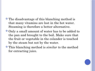 The disadvantage of this blanching method is
that many vitamins are lost in the hot water.
Steaming is therefore a better alternative.
 Only a small amount of water has to be added to
the pan and brought to the boil. Make sure that
the fruit or vegetable in the colander is touched
by the steam but not by the water.
 This blanching method is similar to the method
for extracting juice.
 