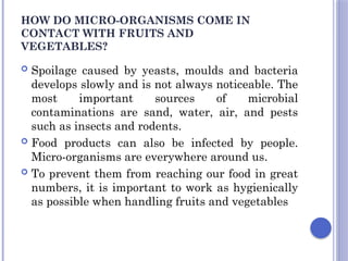 HOW DO MICRO-ORGANISMS COME IN
CONTACT WITH FRUITS AND
VEGETABLES?
 Spoilage caused by yeasts, moulds and bacteria
develops slowly and is not always noticeable. The
most important sources of microbial
contaminations are sand, water, air, and pests
such as insects and rodents.
 Food products can also be infected by people.
Micro-organisms are everywhere around us.
 To prevent them from reaching our food in great
numbers, it is important to work as hygienically
as possible when handling fruits and vegetables
 