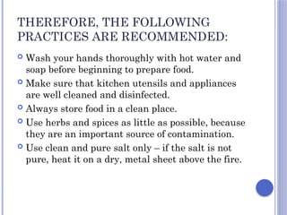 THEREFORE, THE FOLLOWING
PRACTICES ARE RECOMMENDED:
 Wash your hands thoroughly with hot water and
soap before beginning to prepare food.
 Make sure that kitchen utensils and appliances
are well cleaned and disinfected.
 Always store food in a clean place.
 Use herbs and spices as little as possible, because
they are an important source of contamination.
 Use clean and pure salt only – if the salt is not
pure, heat it on a dry, metal sheet above the fire.
 