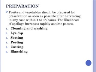 PREPARATION
 Fruits and vegetables should be prepared for
preservation as soon as possible after harvesting,
in any case within 4 to 48 hours. The likelihood
of spoilage increases rapidly as time passes.
1. Cleaning and washing
2. Lye dip
3. Sorting
4. Peeling
5. Cutting
6. Blanching
 