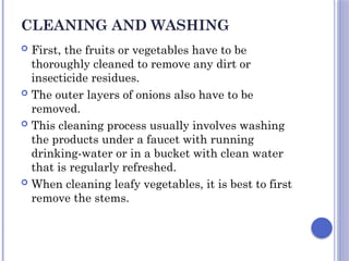 CLEANING AND WASHING
 First, the fruits or vegetables have to be
thoroughly cleaned to remove any dirt or
insecticide residues.
 The outer layers of onions also have to be
removed.
 This cleaning process usually involves washing
the products under a faucet with running
drinking-water or in a bucket with clean water
that is regularly refreshed.
 When cleaning leafy vegetables, it is best to first
remove the stems.
 