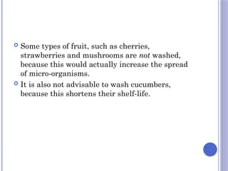  Some types of fruit, such as cherries,
strawberries and mushrooms are not washed,
because this would actually increase the spread
of micro-organisms.
 It is also not advisable to wash cucumbers,
because this shortens their shelf-life.
 