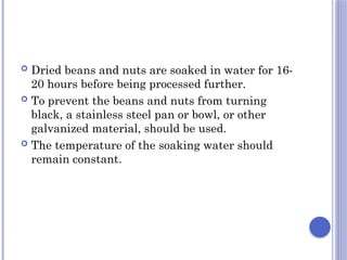  Dried beans and nuts are soaked in water for 16-
20 hours before being processed further.
 To prevent the beans and nuts from turning
black, a stainless steel pan or bowl, or other
galvanized material, should be used.
 The temperature of the soaking water should
remain constant.
 