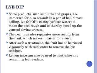 LYE DIP
 Some products, such as plums and grapes, are
immersed for 5-15 seconds in a pan of hot, almost
boiling, lye (NaOH; 10-20g lye/litre water) to
make the peel rough and to thereby speed up the
general drying process.
 The peel then also separates more readily from
the fruit, which makes it easier to remove.
 After such a treatment, the fruit has to be rinsed
vigorously with cold water to remove the lye
residues.
 Lemon juice can also be used to neutralize any
remaining lye residues.
 