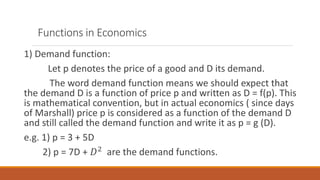 Functions in Economics
1) Demand function:
Let p denotes the price of a good and D its demand.
The word demand function means we should expect that
the demand D is a function of price p and written as D = f(p). This
is mathematical convention, but in actual economics ( since days
of Marshall) price p is considered as a function of the demand D
and still called the demand function and write it as p = g (D).
e.g. 1) p = 3 + 5D
2) p = 7D + 𝐷2 are the demand functions.
 